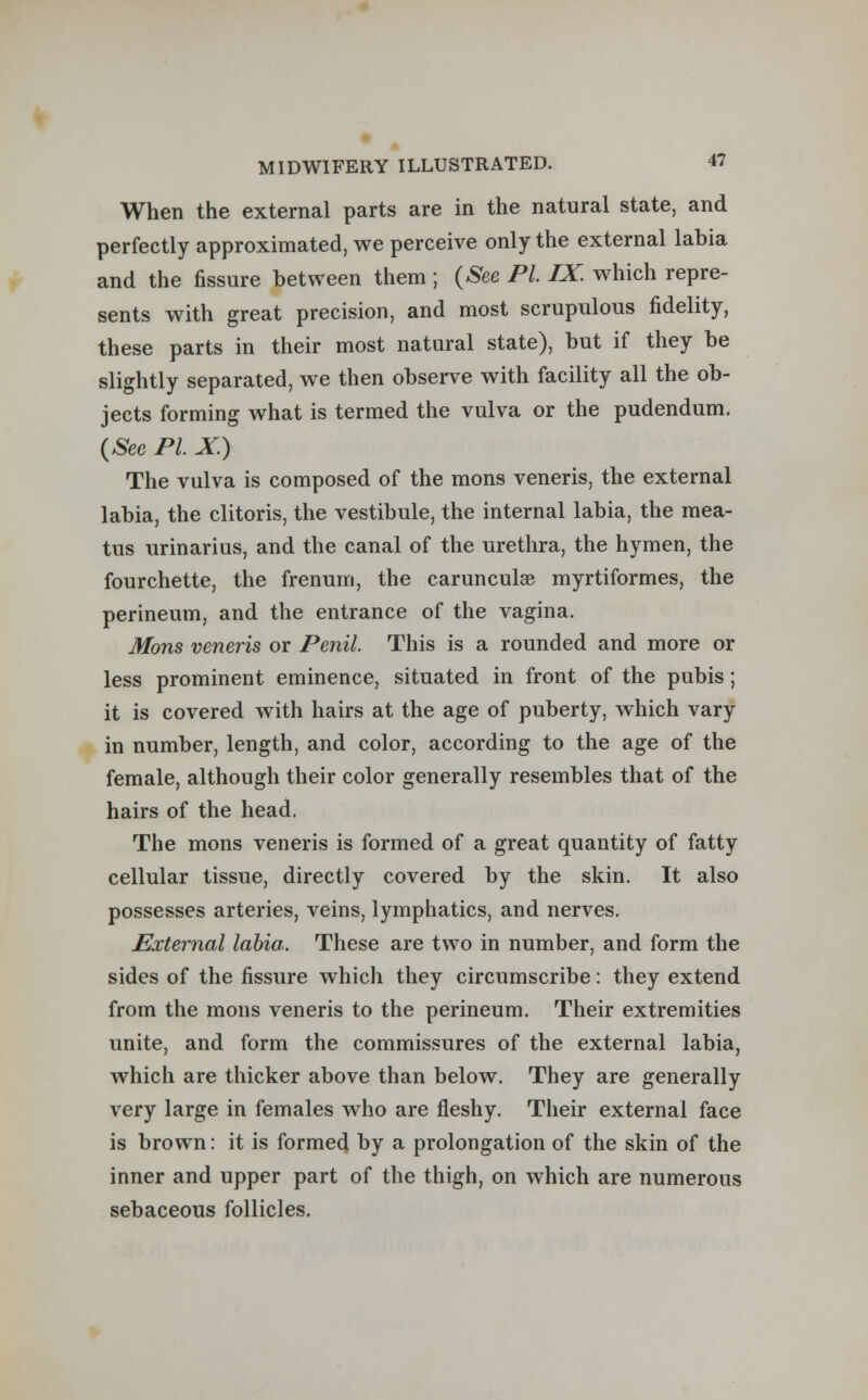 When the external parts are in the natural state, and perfectly approximated, we perceive only the external labia and the fissure between them ; (See PL IX. which repre- sents with great precision, and most scrupulous fidelity, these parts in their most natural state), but if they be slightly separated, we then observe with facility all the ob- jects forming what is termed the vulva or the pudendum. (See PL X.) The vulva is composed of the mons veneris, the external labia, the clitoris, the vestibule, the internal labia, the mea- tus urinarius, and the canal of the urethra, the hymen, the fourchette, the frenum, the carunculse myrtiformes, the perineum, and the entrance of the vagina. Mons veneris or Penil. This is a rounded and more or less prominent eminence, situated in front of the pubis; it is covered with hairs at the age of puberty, which vary in number, length, and color, according to the age of the female, although their color generally resembles that of the hairs of the head. The mons veneris is formed of a great quantity of fatty cellular tissue, directly covered by the skin. It also possesses arteries, veins, lymphatics, and nerves. External labia. These are two in number, and form the sides of the fissure which they circumscribe: they extend from the mons veneris to the perineum. Their extremities unite, and form the commissures of the external labia, which are thicker above than below. They are generally very large in females who are fleshy. Their external face is brown: it is formed by a prolongation of the skin of the inner and upper part of the thigh, on which are numerous sebaceous follicles.