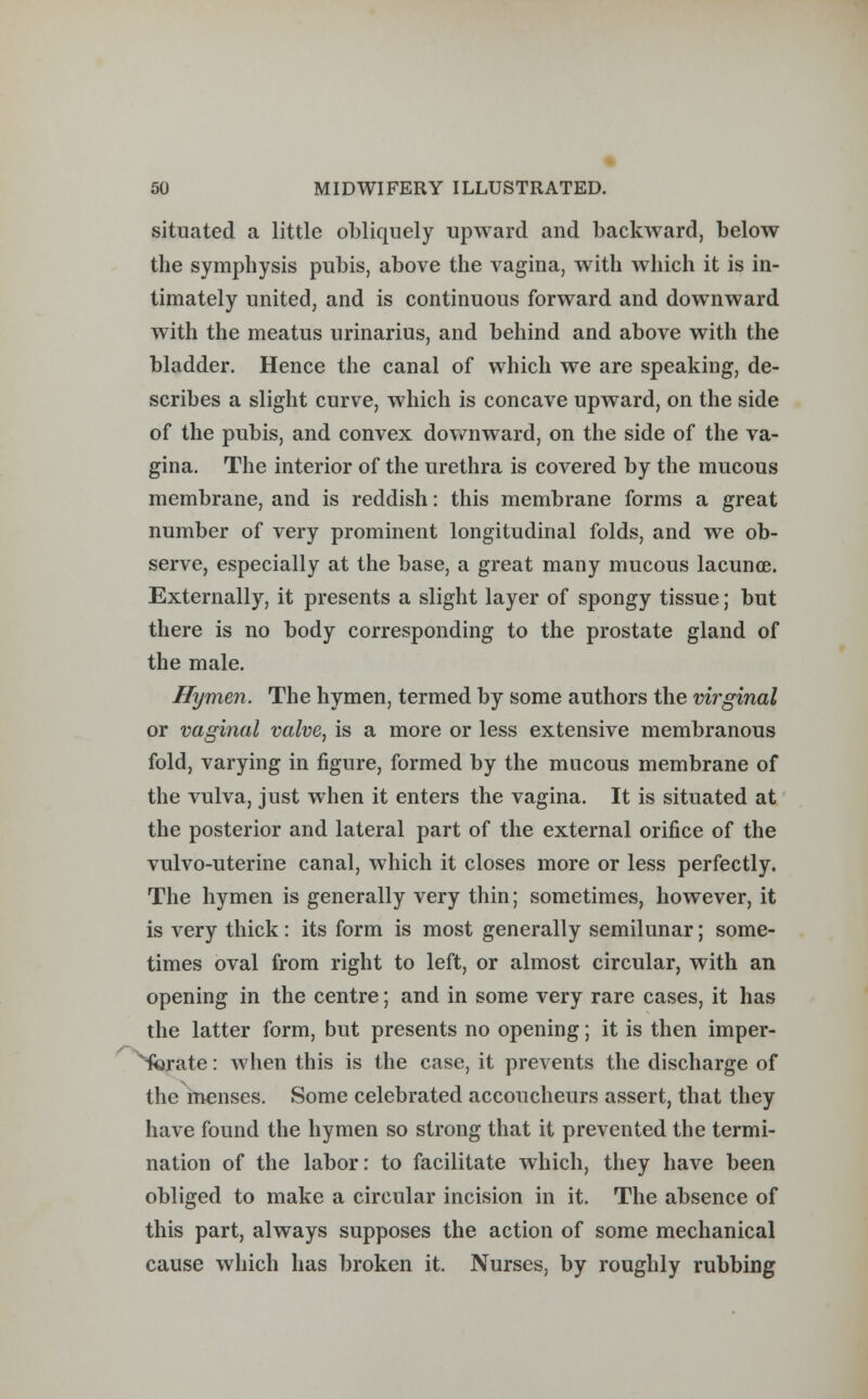 situated a little obliquely upward and backward, below the symphysis pubis, above the vagina, with which it is in- timately united, and is continuous forward and downward with the meatus urinarius, and behind and above with the bladder. Hence the canal of which we are speaking, de- scribes a slight curve, which is concave upward, on the side of the pubis, and convex downward, on the side of the va- gina. The interior of the urethra is covered by the mucous membrane, and is reddish: this membrane forms a great number of very prominent longitudinal folds, and we ob- serve, especially at the base, a great many mucous lacunoe. Externally, it presents a slight layer of spongy tissue; but there is no body corresponding to the prostate gland of the male. Hymen. The hymen, termed by some authors the virginal or vaginal valve, is a more or less extensive membranous fold, varying in figure, formed by the mucous membrane of the vulva, just when it enters the vagina. It is situated at the posterior and lateral part of the external orifice of the vulvo-uterine canal, which it closes more or less perfectly. The hymen is generally very thin; sometimes, however, it is very thick: its form is most generally semilunar; some- times oval from right to left, or almost circular, with an opening in the centre; and in some very rare cases, it has the latter form, but presents no opening; it is then imper- forate : when this is the case, it prevents the discharge of the menses. Some celebrated accoucheurs assert, that they have found the hymen so strong that it prevented the termi- nation of the labor: to facilitate which, they have been obliged to make a circular incision in it. The absence of this part, always supposes the action of some mechanical cause which has broken it. Nurses, by roughly rubbing