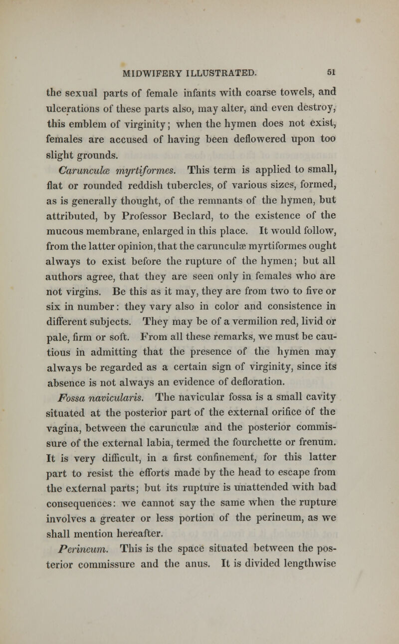 the sexual parts of female infants with coarse towels, and ulcerations of these parts also, may alter, and even destroy, this emblem of virginity; when the hymen does not exist, females are accused of having been deflowered upon too slight grounds. Carunculcn myrtiformes. This term is applied to small, flat or rounded reddish tubercles, of various sizes, formed, as is generally thought, of the remnants of the hymen, but attributed, by Professor Beclard, to the existence of the mucous membrane, enlarged in this place. It would follow, from the latter opinion, that the carunculse myrtiformes ought always to exist before the rupture of the hymen; but all authors agree, that they are seen only in females who are not virgins. Be this as it may, they are from two to five or six in number: they vary also in color and consistence in different subjects. They may be of a vermilion red, livid or pale, firm or soft. From all these remarks, we must be cau- tious in admitting that the presence of the hymen may always be regarded as a certain sign of virginity, since its absence is not always an evidence of defloration. Fossa navicularis. The navicular fossa is a small cavity situated at the posterior part of the external orifice of the vagina, between the carunculse and the posterior commis- sure of the external labia, termed the fourchette or frenum. It is very difficult, in a first confinement, for this latter part to resist the efforts made by the head to escape from the external parts; but its rupture is unattended with bad consequences: we cannot say the same when the rupture involves a greater or less portion of the perineum, as we shall mention hereafter. Perineum. This is the space situated between the pos- terior commissure and the anus. It is divided lengthwise
