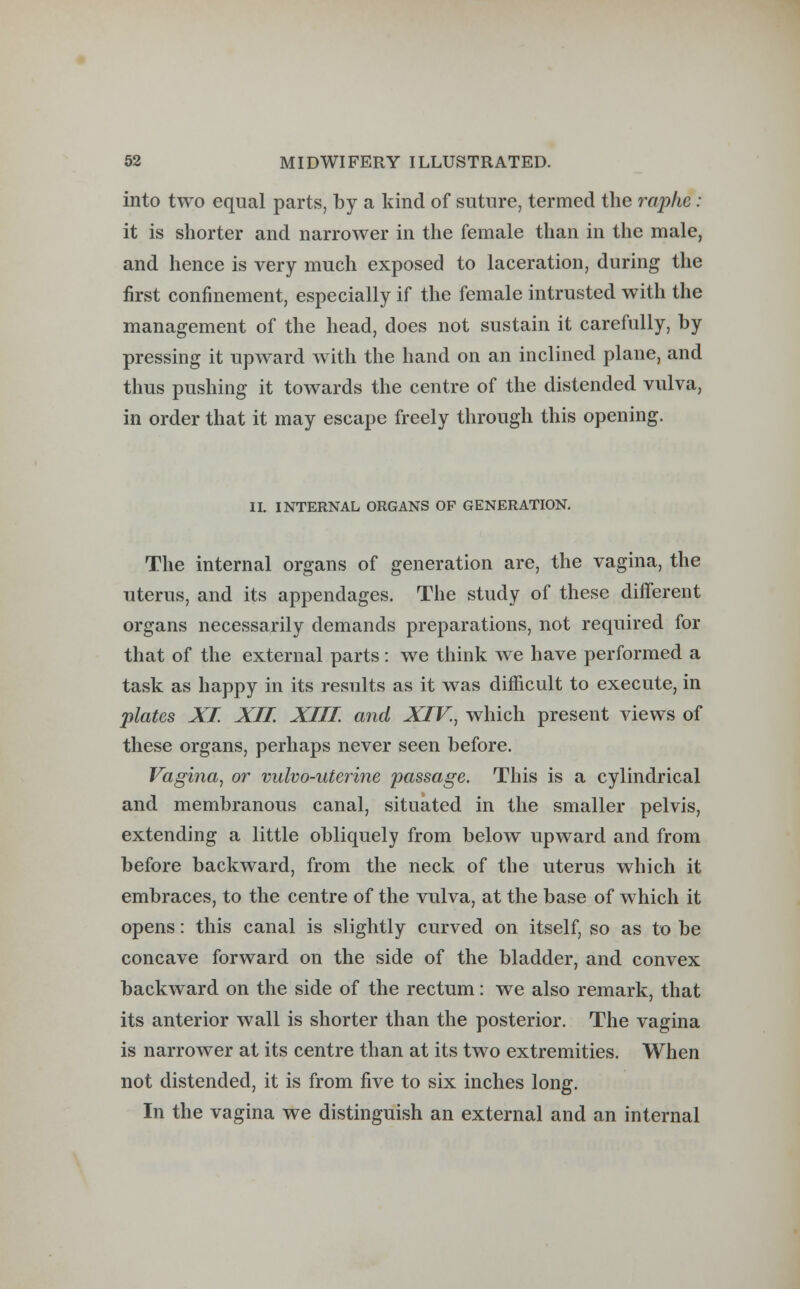 into two equal parts, by a kind of suture, termed the raphe: it is shorter and narrower in the female than in the male, and hence is very much exposed to laceration, during the first confinement, especially if the female intrusted with the management of the head, does not sustain it carefully, by pressing it upward with the hand on an inclined plane, and thus pushing it towards the centre of the distended vulva, in order that it may escape freely through this opening. II. INTERNAL ORGANS OF GENERATION. The internal organs of generation are, the vagina, the uterus, and its appendages. The study of these different organs necessarily demands preparations, not required for that of the external parts: we think we have performed a task as happy in its results as it was difficult to execute, in plates XI. XII. XIII and XIV., which present views of these organs, perhaps never seen before. Vagina, or vulvo-uterine passage. This is a cylindrical and membranous canal, situated in the smaller pelvis, extending a little obliquely from below upward and from before backward, from the neck of the uterus which it embraces, to the centre of the vulva, at the base of which it opens: this canal is slightly curved on itself, so as to be concave forward on the side of the bladder, and convex backward on the side of the rectum: we also remark, that its anterior wall is shorter than the posterior. The vagina is narrower at its centre than at its two extremities. When not distended, it is from five to six inches long. In the vagina we distinguish an external and an internal