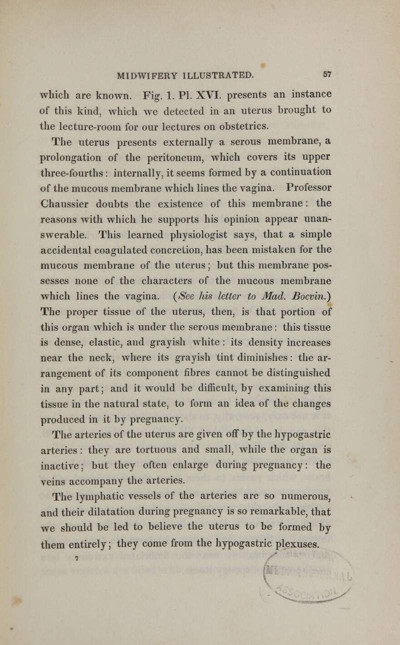 which are known. Fig. 1. PI. XVI. presents an instance of this kind, which we detected in an uterus brought to the lecture-room for our lectures on obstetrics. The uterus presents externally a serous membrane, a prolongation of the peritoneum, which covers its upper three-fourths : internally, it seems formed by a continuation of the mucous membrane which lines the vagina. Professor Chaussier doubts the existence of this membrane: the reasons with which he supports his opinion appear unan- swerable. This learned physiologist says, that a simple accidental coagulated concretion, has been mistaken for the mucous membrane of the uterus; but this membrane pos- sesses none of the characters of the mucous membrane which lines the vagina. (See his letter to Mad. Bocvin.) The proper tissue of the uterus, then, is that portion of this organ which is under the serous membrane : this tissue is dense, elastic, and grayish white: its density increases near the neck, where its grayish tint diminishes: the ar- rangement of its component fibres cannot be distinguished in any part; and it would be difficult, by examining this tissue in the natural state, to form an idea of the changes produced in it by pregnancy. The arteries of the uterus are given off by the hypogastric arteries : they are tortuous and small, while the organ is inactive; but they often enlarge during pregnancy: the veins accompany the arteries. The lymphatic vessels of the arteries are so numerous, and their dilatation during pregnancy is so remarkable, that we should be led to believe the uterus to be formed by them entirely; they come from the hypogastric plexuses. 7
