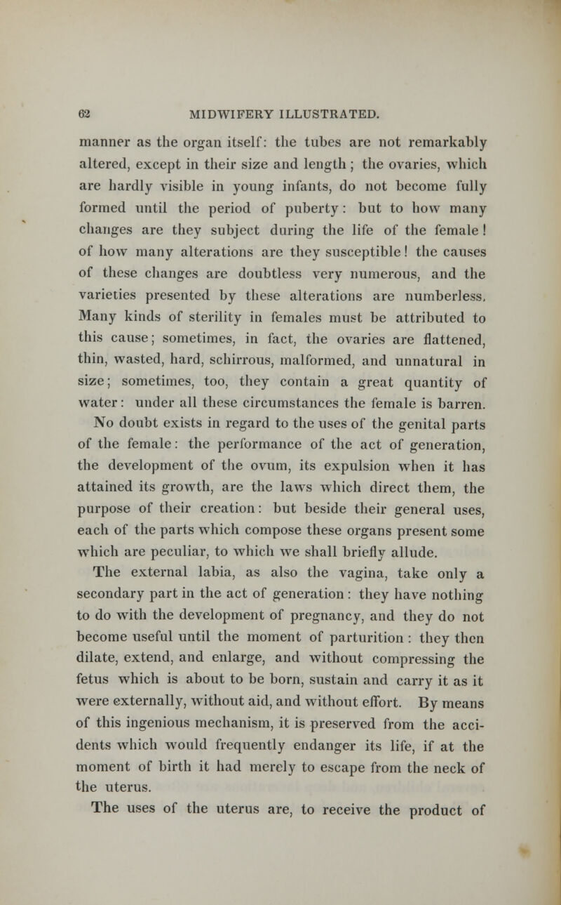 manner as the organ itself: the tubes are not remarkably altered, except in their size and length; the ovaries, which are hardly visible in young infants, do not become fully formed until the period of puberty: but to how many changes are they subject during the life of the female ! of how many alterations are they susceptible! the causes of these changes are doubtless very numerous, and the varieties presented by these alterations are numberless. Many kinds of sterility in females must be attributed to this cause; sometimes, in fact, the ovaries are flattened, thin, wasted, hard, schirrous, malformed, and unnatural in size; sometimes, too, they contain a great quantity of water: under all these circumstances the female is barren. No doubt exists in regard to the uses of the genital parts of the female: the performance of the act of generation, the development of the ovum, its expulsion when it has attained its growth, are the laws which direct them, the purpose of their creation: but beside their general uses, each of the parts which compose these organs present some which are peculiar, to which we shall briefly allude. The external labia, as also the vagina, take only a secondary part in the act of generation : they have nothing to do with the development of pregnancy, and they do not become useful until the moment of parturition : they then dilate, extend, and enlarge, and without compressing the fetus which is about to be born, sustain and carry it as it were externally, without aid, and without effort. By means of this ingenious mechanism, it is preserved from the acci- dents which would frequently endanger its life, if at the moment of birth it had merely to escape from the neck of the uterus. The uses of the uterus are, to receive the product of