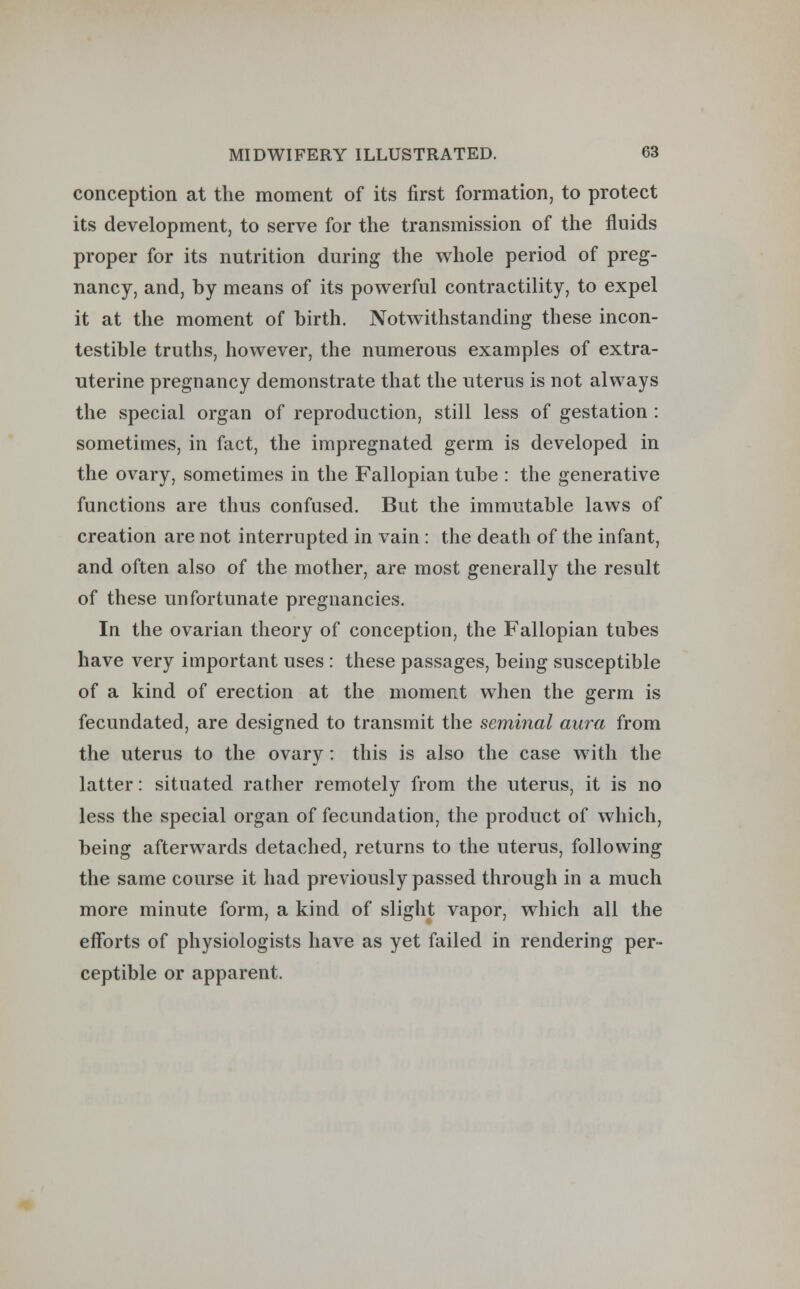 conception at the moment of its first formation, to protect its development, to serve for the transmission of the fluids proper for its nutrition during the whole period of preg- nancy, and, by means of its powerful contractility, to expel it at the moment of birth. Notwithstanding these incon- testible truths, however, the numerous examples of extra- uterine pregnancy demonstrate that the uterus is not always the special organ of reproduction, still less of gestation : sometimes, in fact, the impregnated germ is developed in the ovary, sometimes in the Fallopian tube : the generative functions are thus confused. But the immutable laws of creation are not interrupted in vain : the death of the infant, and often also of the mother, are most generally the result of these unfortunate pregnancies. In the ovarian theory of conception, the Fallopian tubes have very important uses : these passages, being susceptible of a kind of erection at the moment when the germ is fecundated, are designed to transmit the seminal aura from the uterus to the ovary : this is also the case with the latter: situated rather remotely from the uterus, it is no less the special organ of fecundation, the product of which, being afterwards detached, returns to the uterus, following the same course it had previously passed through in a much more minute form, a kind of slight vapor, which all the efforts of physiologists have as yet failed in rendering per- ceptible or apparent.