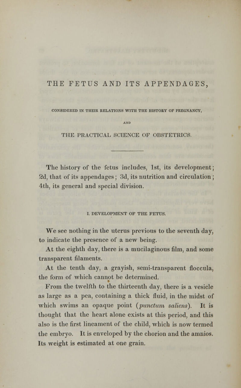 THE FETUS AND ITS APPENDAGES, CONSIDERED IN THEIR RELATIONS WITH THE HISTORY OF PREGNANCY, THE PRACTICAL SCIENCE OF OBSTETRICS. The history of the fetus includes, 1st, its development; 2d, that of its appendages; 3d, its nutrition and circulation ; 4th, its general and special division. I. DEVELOPMENT OF THE FETUS. We see nothing in the uterus previous to the seventh day, to indicate the presence of a new being. At the eighth day, there is a mucilaginous film, and some transparent filaments. At the tenth day, a grayish, semi-transparent floccula, the form of which cannot be determined. From the twelfth to the thirteenth day, there is a vesicle as large as a pea, containing a thick fluid, in the midst of which swims an opaque point (punctum saliens). It is thought that the heart alone exists at this period, and this also is the first lineament of the child, which is now termed the embryo. It is enveloped by the chorion and the amnios. Its weight is estimated at one grain.