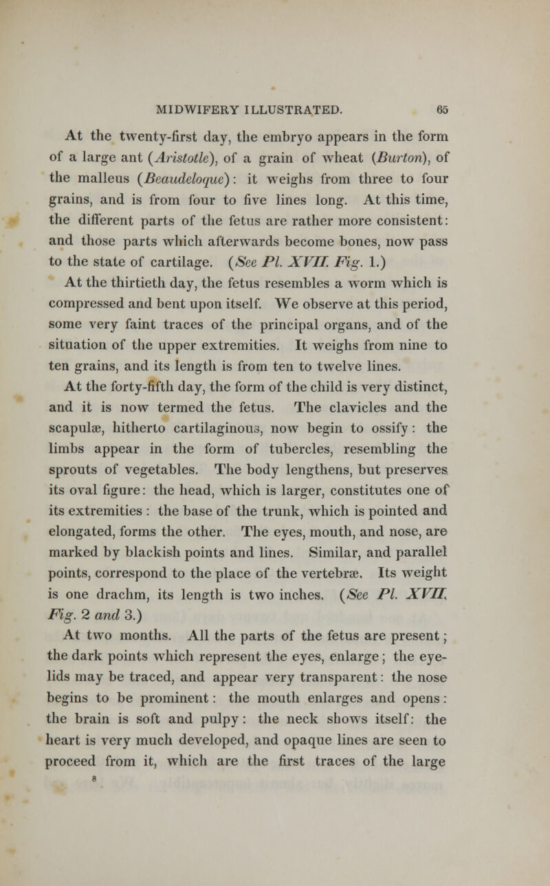 At the twenty-first day, the embryo appears in the form of a large ant (Aristotle), of a grain of wheat (Burton), of the malleus (Beaudeloque): it weighs from three to four grains, and is from four to five lines long. At this time, the different parts of the fetus are rather more consistent: and those parts which afterwards become bones, now pass to the state of cartilage. (See PL XVII. Fig. 1.) At the thirtieth day, the fetus resembles a worm which is compressed and bent upon itself. We observe at this period, some very faint traces of the principal organs, and of the situation of the upper extremities. It weighs from nine to ten grains, and its length is from ten to twelve lines. At the forty-fifth day, the form of the child is very distinct, and it is now termed the fetus. The clavicles and the scapula?, hitherto cartilaginous, now begin to ossify : the limbs appear in the form of tubercles, resembling the sprouts of vegetables. The body lengthens, but preserves its oval figure: the head, which is larger, constitutes one of its extremities : the base of the trunk, which is pointed and elongated, forms the other. The eyes, mouth, and nose, are marked by blackish points and lines. Similar, and parallel points, correspond to the place of the vertebra?. Its weight is one drachm, its length is two inches. (See PL XVII Fig. 2 and 3.) At two months. All the parts of the fetus are present; the dark points which represent the eyes, enlarge ; the eye- lids may be traced, and appear very transparent: the nose begins to be prominent: the mouth enlarges and opens: the brain is soft and pulpy: the neck shows itself: the heart is very much developed, and opaque lines are seen to proceed from it, which are the first traces of the large