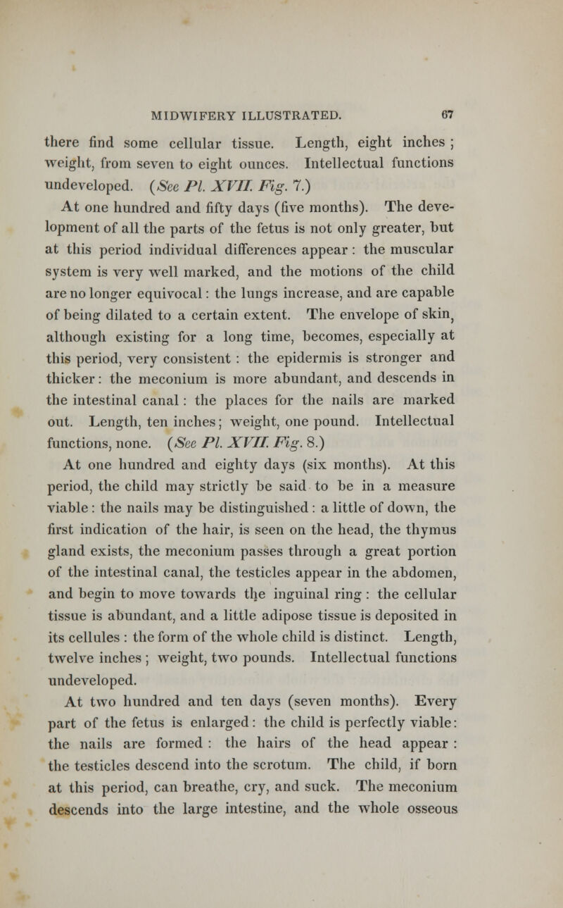 there find some cellular tissue. Length, eight inches ; weight, from seven to eight ounces. Intellectual functions undeveloped. (See PL XVII. Fig. 7.) At one hundred and fifty days (five months). The deve- lopment of all the parts of the fetus is not only greater, but at this period individual differences appear: the muscular system is very well marked, and the motions of the child are no longer equivocal: the lungs increase, and are capable of being dilated to a certain extent. The envelope of skin} although existing for a long time, becomes, especially at this period, very consistent : the epidermis is stronger and thicker: the meconium is more abundant, and descends in the intestinal canal: the places for the nails are marked out. Length, ten inches; weight, one pound. Intellectual functions, none. (See PL XVII Fig. 8.) At one hundred and eighty days (six months). At this period, the child may strictly be said to be in a measure viable : the nails may be distinguished : a little of down, the first indication of the hair, is seen on the head, the thymus gland exists, the meconium passes through a great portion of the intestinal canal, the testicles appear in the abdomen, and begin to move towards the inguinal ring : the cellular tissue is abundant, and a little adipose tissue is deposited in its cellules : the form of the whole child is distinct. Length, twelve inches ; weight, two pounds. Intellectual functions undeveloped. At two hundred and ten days (seven months). Every part of the fetus is enlarged: the child is perfectly viable: the nails are formed : the hairs of the head appear : the testicles descend into the scrotum. The child, if born at this period, can breathe, cry, and suck. The meconium descends into the large intestine, and the whole osseous