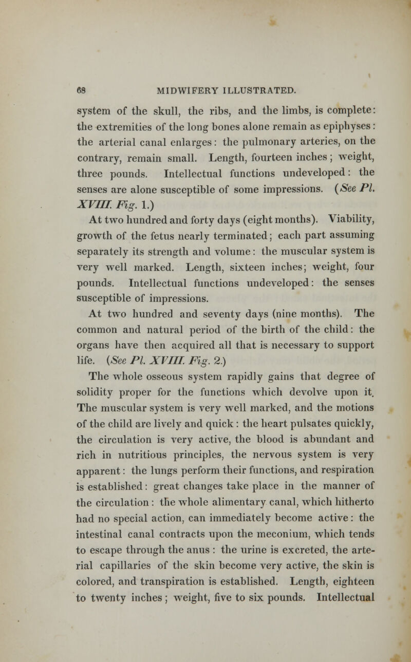 system of the skull, the ribs, and the limbs, is complete: the extremities of the long bones alone remain as epiphyses: the arterial canal enlarges: the pulmonary arteries, on the contrary, remain small. Length, fourteen inches; weight, three pounds. Intellectual functions undeveloped: the senses are alone susceptible of some impressions. (See PL XVIII. Fig. 1.) At two hundred and forty days (eight months). Viability, growth of the fetus nearly terminated; each part assuming separately its strength and volume : the muscular system is very well marked. Length, sixteen inches; weight, four pounds. Intellectual functions undeveloped: the senses susceptible of impressions. At two hundred and seventy days (nine months). The common and natural period of the birth of the child: the organs have then acquired all that is necessary to support life. (See PL XVIII Fig. 2) The whole osseous system rapidly gains that degree of solidity proper for the functions which devolve upon it. The muscular system is very well marked, and the motions of the child are lively and quick : the heart pulsates quickly, the circulation is very active, the blood is abundant and rich in nutritious principles, the nervous system is very apparent: the lungs perform their functions, and respiration is established: great changes take place in the manner of the circulation : the whole alimentary canal, which hitherto had no special action, can immediately become active: the intestinal canal contracts upon the meconium, which tends to escape through the anus : the urine is excreted, the arte- rial capillaries of the skin become very active, the skin is colored, and transpiration is established. Length, eighteen to twenty inches ; weight, five to six pounds. Intellectual