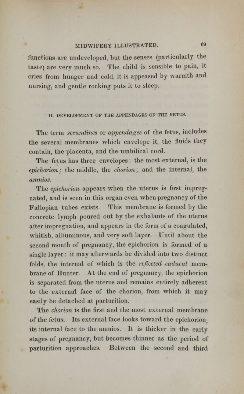 functions are undeveloped, but the senses (particularly the taste) are very much so. The child is sensible to pain, it cries from hunger and cold, it is appeased by warmth and nursing, and gentle rocking puts it to sleep. II. DEVELOPMENT OF THE APPENDAGES OF THE FETUS. The term secundines or appendages of the fetus, includes the several membranes which envelope it, the fluids they contain, the placenta, and the umbilical cord. The fetus has three envelopes : the most external, is the epichorion; the middle, the chorion; and the internal, the amnios. The epichorion appears when the uterus is first impreg- nated, and is seen in this organ even when pregnancy of the Fallopian tubes exists. This membrane is formed by the concrete lymph poured out by the exhalants of the uterus after impregnation, and appears in the form of a coagulated, whitish, albuminous, and very soft layer. Until about the second month of pregnancy, the epichorion is formed of a single layer : it may afterwards be divided into two distinct folds, the internal of which is the reflected caducal mem- brane of Hunter. At the end of pregnancy, the epichorion is separated from the uterus and remains entirely adherent to the external face of the chorion, from which it may easily be detached at parturition. The chorion is the first and the most external membrane of the fetus. Its external face looks toward the epichorion its internal face to the amnios. It is thicker in the early stages of pregnancy, but becomes thinner as the period of parturition approaches. Between the second and third