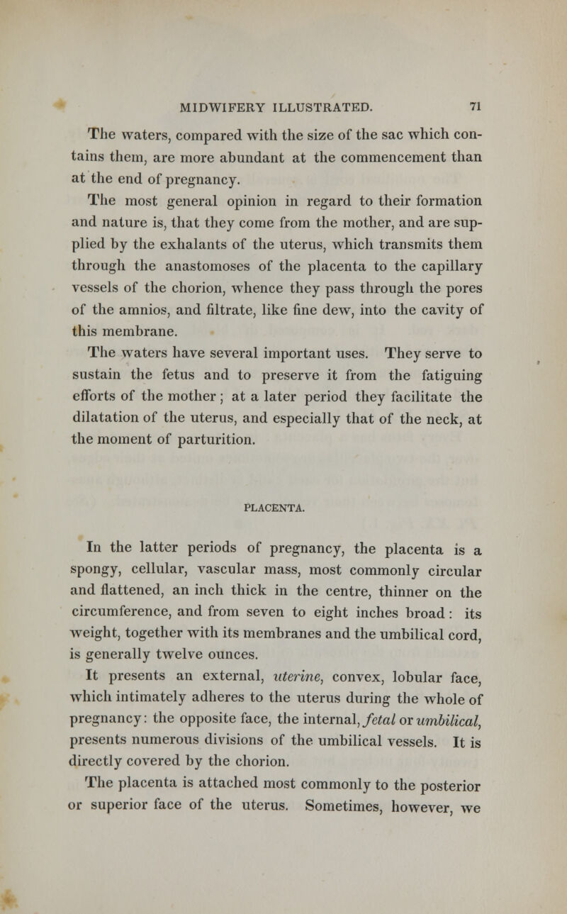 The waters, compared with the size of the sac which con- tains them, are more abundant at the commencement than at the end of pregnancy. The most general opinion in regard to their formation and nature is, that they come from the mother, and are sup- plied by the exhalants of the uterus, which transmits them through the anastomoses of the placenta to the capillary vessels of the chorion, whence they pass through the pores of the amnios, and nitrate, like fine dew, into the cavity of this membrane. The waters have several important uses. They serve to sustain the fetus and to preserve it from the fatiguing efforts of the mother ; at a later period they facilitate the dilatation of the uterus, and especially that of the neck, at the moment of parturition. PLACENTA. In the latter periods of pregnancy, the placenta is a spongy, cellular, vascular mass, most commonly circular and flattened, an inch thick in the centre, thinner on the circumference, and from seven to eight inches broad: its weight, together with its membranes and the umbilical cord, is generally twelve ounces. It presents an external, uterine, convex, lobular face, which intimately adheres to the uterus during the whole of pregnancy: the opposite face, the internal, fetal or umbilical, presents numerous divisions of the umbilical vessels. It is directly covered by the chorion. The placenta is attached most commonly to the posterior or superior face of the uterus. Sometimes, however, we