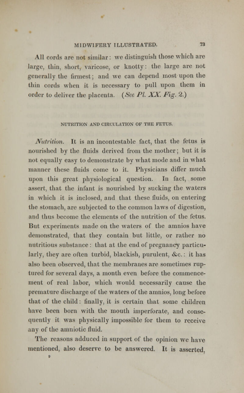All cords are not similar: we distinguish those which are large, thin, short, varicose, or knotty: the large are not generally the firmest; and we can depend most upon the thin cords when it is necessary to pull upon them in order to deliver the placenta. (See PL XX Fig. 2.) NUTRITION AND CIRCULATION OF THE FETUS. Nutrition. It is an incontestable fact, that the fetus is nourished by the fluids derived from the mother; but it is not equally easy to demonstrate by what mode and in what manner these fluids come to it. Physicians differ much upon this great physiological question. In fact, some assert, that the infant is nourished by sucking the waters in which it is inclosed, and that these fluids, on entering the stomach, are subjected to the common laws of digestion, and thus become the elements of the nutrition of the fetus. But experiments made on the waters of the amnios have demonstrated, that they contain but little, or rather no nutritious substance : that at the end of pregnancy particu- larly, they are often turbid, blackish, purulent, &c.: it has also been observed, that the membranes are sometimes rup- tured for several days, a month even before the commence- ment of real labor, which would necessarily cause the premature discharge of the waters of the amnios, long before that of the child: finally, it is certain that some children have been born with the mouth imperforate, and conse- quently it was physically impossible for them to receive any of the amniotic fluid. The reasons adduced in support of the opinion we have mentioned, also deserve to be answered. It is asserted.