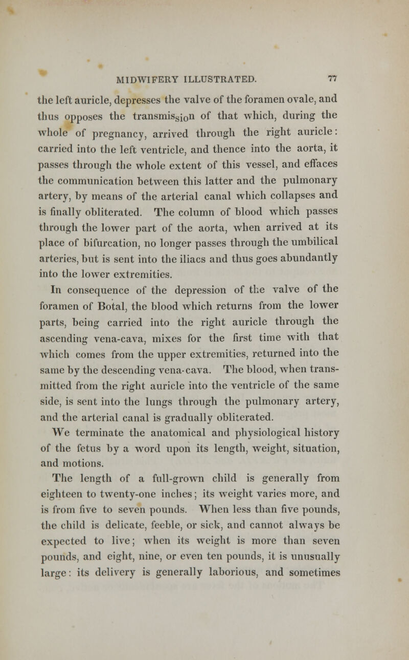 the left auricle, depresses the valve of the foramen ovale, and thus opposes the transmissi0n of that which, during the whole of pregnancy, arrived through the right auricle: carried into the left ventricle, and thence into the aorta, it passes through the whole extent of this vessel, and effaces the communication between this latter and the pulmonary artery, by means of the arterial canal which collapses and is finally obliterated. The column of blood which passes through the lower part of the aorta, when arrived at its place of bifurcation, no longer passes through the umbilical arteries, but is sent into the iliacs and thus goes abundantly into the lower extremities. In consequence of the depression of the valve of the foramen of Boital, the blood which returns from the lower parts, being carried into the right auricle through the ascending vena-cava, mixes for the first time with that which comes from the upper extremities, returned into the same by the descending vena-cava. The blood, when trans- mitted from the right auricle into the ventricle of the same side, is sent into the lungs through the pulmonary artery, and the arterial canal is gradually obliterated. We terminate the anatomical and physiological history of the fetus by a word upon its length, weight, situation, and motions. The length of a full-grown child is generally from eighteen to twenty-one inches; its weight varies more, and is from five to seven pounds. When less than five pounds, the child is delicate, feeble, or sick, and cannot always be expected to live; when its weight is more than seven pounds, and eight, nine, or even ten pounds, it is unusually large: its delivery is generally laborious, and sometimes