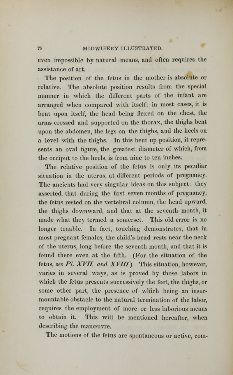 even impossible by natural means, and often requires the assistance of art. The position of the fetus in the mother is absolute or relative. The absolute position results from the special manner in which the different parts of the infant are arranged when compared with itself: in most cases, it is bent upon itself, the head being flexed on the chest, the arms crossed and supported on the thorax, the thighs bent upon the abdomen, the legs on the thighs, and the heels on a level with the thighs. In this bent up position, it repre- sents an oval figure, the greatest diameter of which, from the occiput to the heels, is from nine to ten inches. The relative position of the fetus is only its peculiar situation in the uterus, at different periods of pregnancy. The ancients had very singular ideas on this subject: they asserted, that during the first seven months of pregnancy, the fetus rested on the vertebral column, the head upward, the thighs downward, and that at the seventh month, it made what they termed a somerset. This old error is no longer tenable. In fact, touching demonstrates, that in most pregnant females, the child's head rests near the neck of the uterus, long before the seventh month, and that it is found there even at the fifth. (For the situation of the fetus, see PL XVII. and XVIII) This situation, however, varies in several ways, as is proved by those labors in which the fetus presents successively the feet, the thighs, or some other part, the presence of which being an insur- mountable obstacle to the natural termination of the labor, requires the employment of more or less laborious means to obtain it. This will be mentioned hereafter, when describing the manoeuvre. The motions of the fetus are spontaneous or active, com-