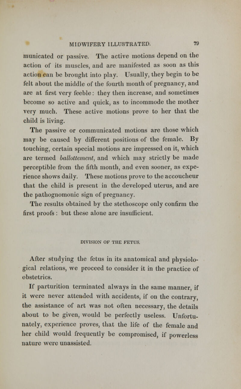 municatcd or passive. The active motions depend on the action of its muscles, and are manifested as soon as this action can be brought into play. Usually, they begin to be felt about the middle of the fourth month of pregnancy, and are at first very feeble: they then increase, and sometimes become so active and quick, as to incommode the mother very much. These active motions prove to her that the child is living. The passive or communicated motions are those which may be caused by different positions of the female. By touching, certain special motions are impressed on it, which are termed ballotteinent, and which may strictly be made perceptible from the fifth month, and even sooner, as expe- rience shows daily. These motions prove to the accoucheur that the child is present in the developed uterus, and are the pathognomonic sign of pregnancy. The results obtained by the stethoscope only confirm the first proofs : but these alone are insufficient. DIVISION OP THE FETUS. After studying the fetus in its anatomical and physiolo- gical relations, we proceed to consider it in the practice of obstetrics. If parturition terminated always in the same manner, if it were never attended with accidents, if on the contrary, the assistance of art was not often necessary, the details about to be given, would be perfectly useless. Unfortu- nately, experience proves, that the life of the female and her child would frequently be compromised, if powerless nature were unassisted.