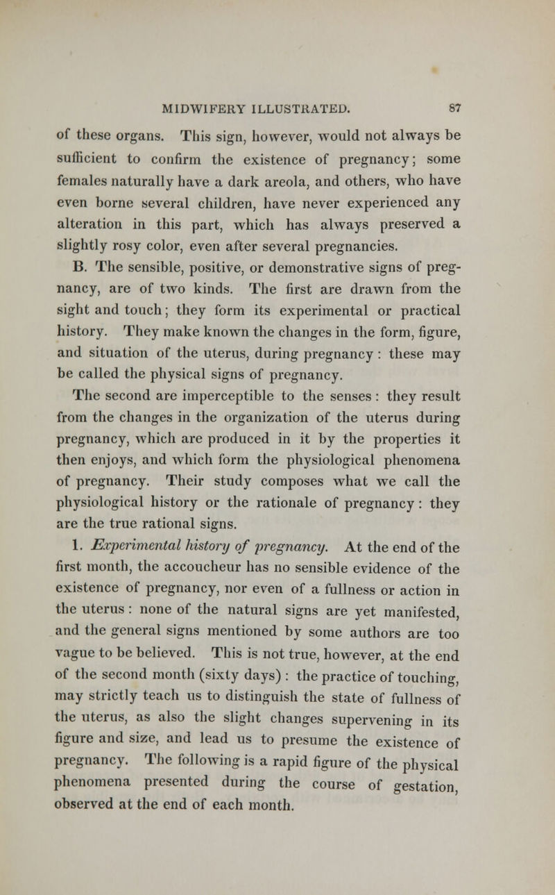 of these organs. This sign, however, would not always be sufficient to confirm the existence of pregnancy; some females naturally have a dark areola, and others, who have even borne several children, have never experienced any alteration in this part, which has always preserved a slightly rosy color, even after several pregnancies. B. The sensible, positive, or demonstrative signs of preg- nancy, are of two kinds. The first are drawn from the sight and touch; they form its experimental or practical history. They make known the changes in the form, figure, and situation of the uterus, during pregnancy: these may be called the physical signs of pregnancy. The second are imperceptible to the senses : they result from the changes in the organization of the uterus during pregnancy, which are produced in it by the properties it then enjoys, and which form the physiological phenomena of pregnancy. Their study composes what we call the physiological history or the rationale of pregnancy : they are the true rational signs. 1. Experimental history of pregnancy. At the end of the first month, the accoucheur has no sensible evidence of the existence of pregnancy, nor even of a fullness or action in the uterus : none of the natural signs are yet manifested, and the general signs mentioned by some authors are too vague to be believed. This is not true, however, at the end of the second month (sixty days) : the practice of touching, may strictly teach us to distinguish the state of fullness of the uterus, as also the slight changes supervening in its figure and size, and lead us to presume the existence of pregnancy. The following is a rapid figure of the physical phenomena presented during the course of gestation observed at the end of each month.