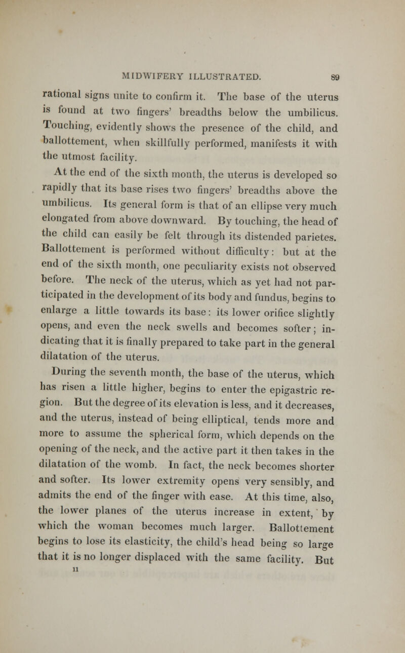 rational signs unite to confirm it. The base of the uterus is found at two fingers' breadths below the umbilicus. Touching, evidently shows the presence of the child, and ballottement, when skillfully performed, manifests it with the utmost facility. At the end of the sixth month, the uterus is developed so rapidly that its base rises two fingers' breadths above the umbilicus. Its general form is that of an ellipse very much elongated from above downward. By touching, the head of the child can easily be felt through its distended parietes. Ballottement is performed without difficulty: but at the end of the sixth month, one peculiarity exists not observed before. The neck of the uterus, which as yet had not par- ticipated in the development of its body and fundus, begins to enlarge a little towards its base: its lower orifice slightly opens, and even the neck swells and becomes softer; in- dicating that it is finally prepared to take part in the general dilatation of the uterus. During the seventh month, the base of the uterus, which has risen a little higher, begins to enter the epigastric re- gion. But the degree of its elevation is less, and it decreases, and the uterus, instead of being elliptical, tends more and more to assume the spherical form, which depends on the opening of the neck, and the active part it then takes in the dilatation of the womb. In fact, the neck becomes shorter and softer. Its lower extremity opens very sensibly, and admits the end of the finger with ease. At this time, also, the lower planes of the uterus increase in extent, by which the woman becomes much larger. Ballottement begins to lose its elasticity, the child's head being so large that it is no longer displaced with the same facility. But