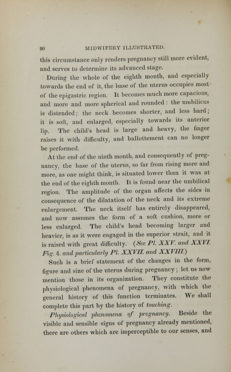 this circumstance only renders pregnancy still more evident, and serves to determine its advanced stage. During the whole of the eighth month, and especially towards the end of it, the base of the uterus occupies most of the epigastric region. It becomes much more capacious, and more and more spherical and rounded : the umbilicus is distended; the neck becomes shorter, and less hard; it is soft, and enlarged, especially towards its anterior lip. The child's head is large and heavy, the finger raises it with difficulty, and ballottement can no longer be performed. At the end of the ninth month, and consequently of preg- nancy, the base of the uterus, so far from rising more and more, as one might think, is situated lower than it was at the end of the eighth month. It is found near the umbilical region. The amplitude of the organ affects the sides in consequence of the dilatation of the neck and its extreme enlargement. The neck itself has entirely disappeared, and now assumes the form of a soft cushion, more or less enlarged. The child's head becoming larger and heavier, is as it were engaged in the superior strait, and it is raised with great difficulty. (See PI. XXV and XXVI. Fig. 4. and particularly PI. XXVII. and XXVIII) Such is a brief statement of the changes in the form, figure and size of the uterus during pregnancy ; let us now mention those in its organization. They constitute the physiological phenomena of pregnancy, with which the general history of this function terminates. We shall complete this part by the history of touching. Physiological phenomena of pregnancy. Beside the visible and sensible signs of pregnancy already mentioned, there are others which are imperceptible to our senses, and