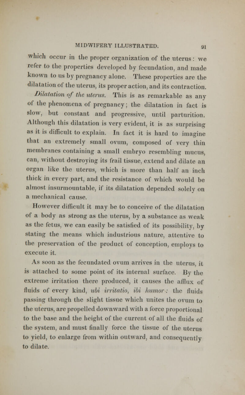 which occur in the proper organization of the uterus : we refer to the properties developed by fecundation, and made known to us by pregnancy alone. These properties are the dilatation of the uterus, its proper action, and its contraction. Dilatation of the uterus. This is as remarkable as any of the phenomena of pregnancy; the dilatation in fact is slow, but constant and progressive, until parturition. Although this dilatation is very evident, it is as surprising as it is difficult to explain. In fact it is hard to imagine that an extremely small ovum, composed of very thin membranes containing a small embryo resembling mucus, can, without destroying its frail tissue, extend and dilate an organ like the uterus, which is more than half an inch thick in every part, and the resistance of which would be almost insurmountable, if its dilatation depended solely on a mechanical cause. However difficult it may be to conceive of the dilatation of a body as strong as the uterus, by a substance as weak as the fetus, we can easily be satisfied of its possibility, by stating the means which industrious nature, attentive to the preservation of the product of conception, employs to execute it. As soon as the fecundated ovum arrives in the uterus it is attached to some point of its internal surface. By the extreme irritation there produced, it causes the afflux of fluids of every kind, ubi irritatio, ibi humor: the fluids passing through the slight tissue which unites the ovum to the uterus, are propelled downward with a force proportional to the base and the height of the current of all the fluids of the system, and must finally force the tissue of the uterus to yield, to enlarge from within outward, and consequently to dilate.