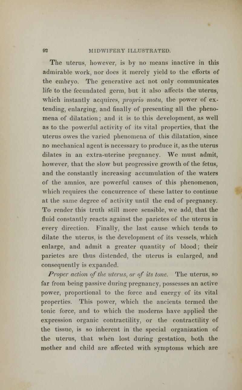 The uterus, however, is by no means inactive in this admirable work, nor does it merely yield to the efforts of the embryo. The generative act not only communicates life to the fecundated germ, but it also affects the uterus, which instantly acquires, proprio motu, the power of ex- tending, enlarging, and finally of presenting all the pheno- mena of dilatation; and it is to this development, as well as to the powerful activity of its vital properties, that the uterus owes the varied phenomena of this dilatation, since no mechanical agent is necessary to produce it, as the uterus dilates in an extra-uterine pregnancy. We must admit, however, that the slow but progressive growth of the fetus, and the constantly increasing accumulation of the waters of the amnios, are powerful causes of this phenomenon, which requires the concurrence of these latter to continue at the same degree of activity until the end of pregnancy. To render this truth still more sensible, we add, that the fluid constantly reacts against the parietes of the uterus in every direction. Finally, the last cause which tends to dilate the uterus, is the development of its vessels, which enlarge, and admit a greater quantity of blood; their parietes are thus distended, the uterus is enlarged, and consequently is expanded. Proper action of the uterus, or of its tone. The uterus, so far from being passive during pregnancy, possesses an active power, proportional to the force and energy of its vital properties. This power, wiiich the ancients termed the tonic force, and to which the moderns have applied the expression organic contractility, or the contractility of the tissue, is so inherent in the special organization of the uterus, that when lost during gestation, both the mother and child are affected with symptoms which are
