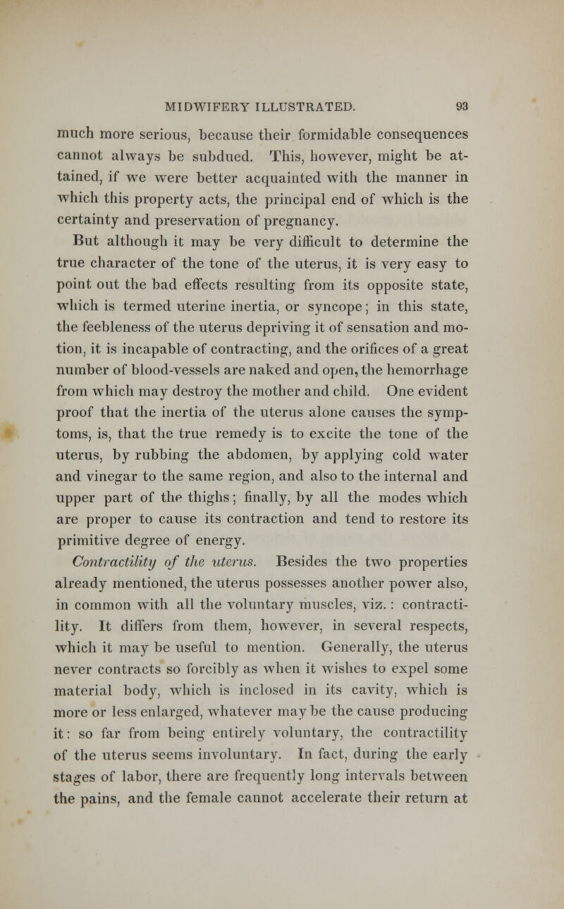 much more serious, because their formidable consequences cannot always be subdued. This, however, might be at- tained, if we were better acquainted with the manner in which this property acts, the principal end of which is the certainty and preservation of pregnancy. But although it may be very difficult to determine the true character of the tone of the uterus, it is very easy to point out the bad effects resulting from its opposite state, which is termed uterine inertia, or syncope; in this state, the feebleness of the uterus depriving it of sensation and mo- tion, it is incapable of contracting, and the orifices of a great number of blood-vessels are naked and open, the hemorrhage from which may destroy the mother and child. One evident proof that the inertia of the uterus alone causes the symp- toms, is, that the true remedy is to excite the tone of the uterus, by rubbing the abdomen, by applying cold water and vinegar to the same region, and also to the internal and upper part of the thighs; finally, by all the modes which are proper to cause its contraction and tend to restore its primitive degree of energy. Contractility of the uterus. Besides the two properties already mentioned, the uterus possesses another power also, in common with all the voluntary muscles, viz. : contracti- lity. It differs from them, however, in several respects, which it may be useful to mention. Generally, the uterus never contracts so forcibly as when it wishes to expel some material body, which is inclosed in its cavity, which is more or less enlarged, whatever may be the cause producing it: so far from being entirely voluntary, the contractility of the uterus seems involuntary. In fact, during the early stages of labor, there are frequently long intervals between the pains, and the female cannot accelerate their return at