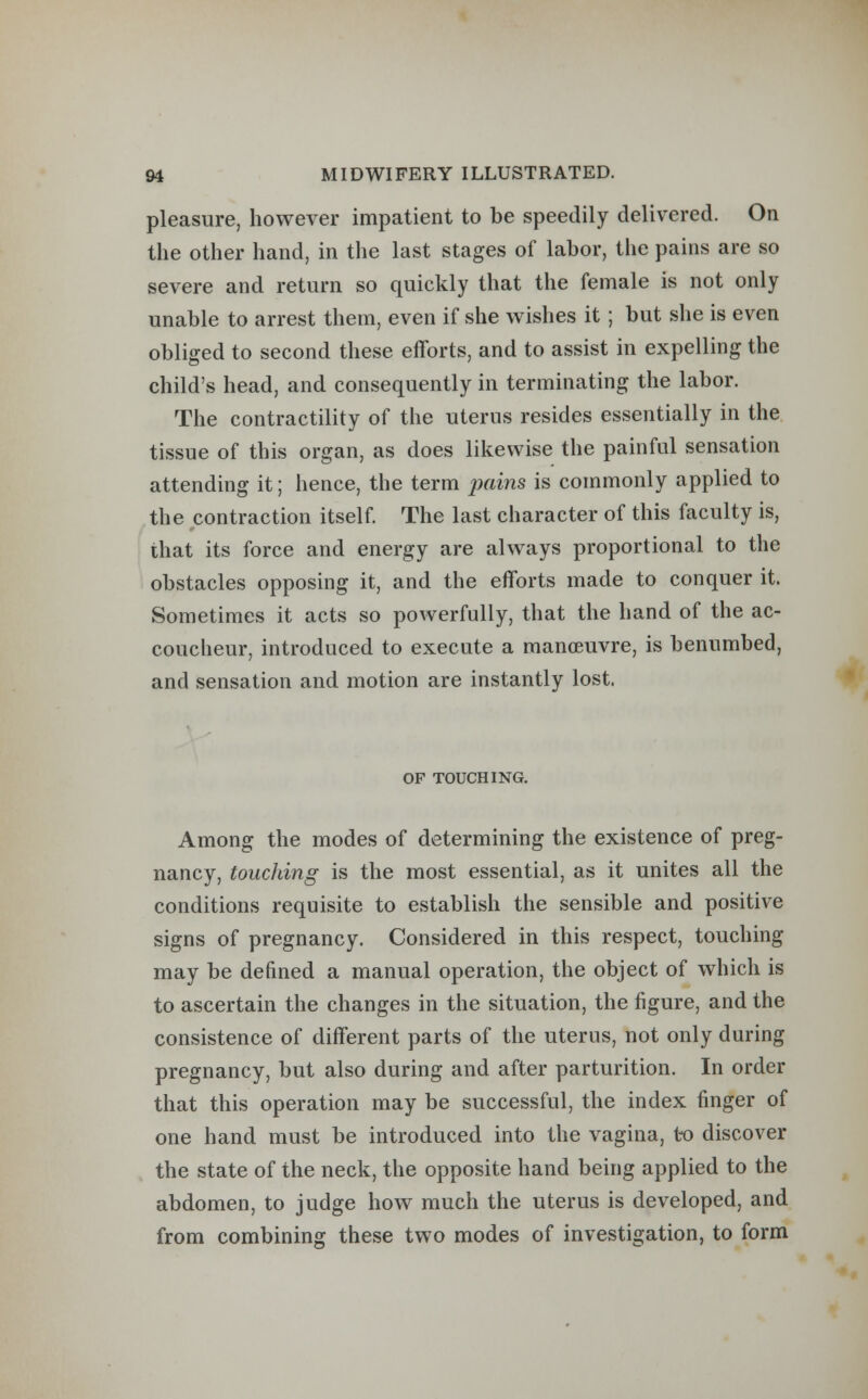 pleasure, however impatient to be speedily delivered. On the other hand, in the last stages of labor, the pains are so severe and return so quickly that the female is not only unable to arrest them, even if she wishes it; but she is even obliged to second these efforts, and to assist in expelling the child's head, and consequently in terminating the labor. The contractility of the uterus resides essentially in the tissue of this organ, as does likewise the painful sensation attending it; hence, the term pains is commonly applied to the contraction itself. The last character of this faculty is, that its force and energy are always proportional to the obstacles opposing it, and the efforts made to conquer it. Sometimes it acts so powerfully, that the hand of the ac- coucheur, introduced to execute a manoeuvre, is benumbed, and sensation and motion are instantly lost. OF TOUCHING. Among the modes of determining the existence of preg- nancy, touching is the most essential, as it unites all the conditions requisite to establish the sensible and positive signs of pregnancy. Considered in this respect, touching may be defined a manual operation, the object of which is to ascertain the changes in the situation, the figure, and the consistence of different parts of the uterus, not only during pregnancy, but also during and after parturition. In order that this operation may be successful, the index finger of one hand must be introduced into the vagina, to discover the state of the neck, the opposite hand being applied to the abdomen, to judge how much the uterus is developed, and from combining these two modes of investigation, to form