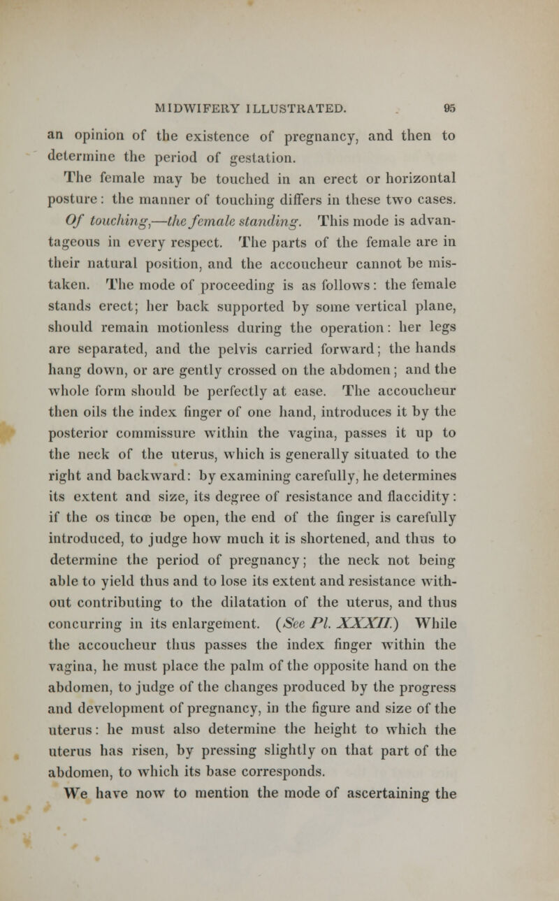 an opinion of the existence of pregnancy, and then to determine the period of gestation. The female may be touched in an erect or horizontal posture: the manner of touching differs in these two cases. Of touching,—the female standing. This mode is advan- tageous in every respect. The parts of the female are in their natural position, and the accoucheur cannot be mis- taken. The mode of proceeding is as follows: the female stands erect; her back supported by some vertical plane, should remain motionless during the operation: her legs are separated, and the pelvis carried forward; the hands hang down, or are gently crossed on the abdomen; and the whole form should be perfectly at ease. The accoucheur then oils the index finger of one hand, introduces it by the posterior commissure within the vagina, passes it up to the neck of the uterus, which is generally situated to the right and backward: by examining carefully, he determines its extent and size, its degree of resistance and flaccidity: if the os tincoe be open, the end of the finger is carefully introduced, to judge how much it is shortened, and thus to determine the period of pregnancy; the neck not being able to yield thus and to lose its extent and resistance with- out contributing to the dilatation of the uterus, and thus concurring in its enlargement. (See PL XXXII.) While the accoucheur thus passes the index finger within the vagina, he must place the palm of the opposite hand on the abdomen, to judge of the changes produced by the progress and development of pregnancy, in the figure and size of the uterus: he must also determine the height to which the uterus has risen, by pressing slightly on that part of the abdomen, to which its base corresponds. We have now to mention the mode of ascertaining the