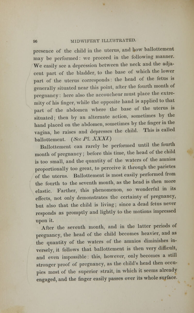 presence of the child in the uterus, and how ballottement may be performed: we proceed in the following manner. We easily see a depression between the neck and the adja- cent part of the bladder, to the base of which the lower part of the uterus corresponds: the head of the fetus is generally situated near this point, after the fourth month of pregnancy: here also the accoucheur must place the extre- mity of his finger, while the opposite hand is applied to that part of the abdomen where the base of the uterus is situated; then by an alternate action, sometimes by the hand placed on the abdomen, sometimes by the finger in the vagina, he raises and depresses the child. This is called ballottement. (See PL XXXI.) Ballottement can rarely be performed until the fourth month of pregnancy; before this time, the head of the child is too small, and the quantity of the waters of the amnios proportionally too great, to perceive it through the parietes of the uterus. Ballottement is most easily performed from the fourth to the seventh month, as the head is then more elastic. Farther, this phenomenon, so wonderful in its effects, not only demonstrates the certainty of pregnancy, but also that the child is living; since a dead fetus never responds as promptly and lightly to the motions impressed upon it. After the seventh month, and in the latter periods of pregnancy, the head of the child becomes heavier, and as the quantity of the waters of the amnios diminishes in- versely, it follows that ballottement is then very difficult, and even impossible: this, however, only becomes a still stronger proof of pregnancy, as the child's head then occu- pies most of the superior strait, in which it seems already engaged, and the finger easily passes over its whole surface.
