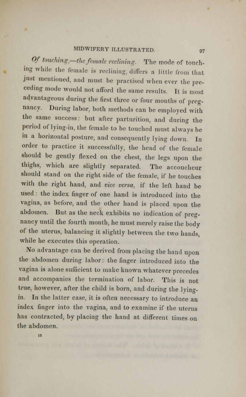 Of touching,—the female reclining. The mode of touch- ing while the female is reclining, differs a little from that just mentioned, and must be practised when ever the pre- ceding mode would not afford the same results. It is most advantageous during the first three or four months of preg- nancy. During labor, both methods can be employed with the same success: but after parturition, and during the period of lying-in, the female to be touched must always be in a horizontal posture, and consequently lying down. In order to practice it successfully, the head of the female should be gently flexed on the chest, the legs upon the thighs, which are slightly separated. The accoucheur should stand on the right side of the female, if he touches with the right hand, and vice versa, if the left hand be used: the index finger of one hand is introduced into the vagina, as before, and the other hand is placed upon the abdomen. But as the neck exhibits no indication of preg- nancy until the fourth month, he must merely raise the body of the uterus, balancing it slightly between the two hands, while he executes this operation. No advantage can be derived from placing the hand upon the abdomen during labor: the finger introduced into the vagina is alone sufficient to make known whatever precedes and accompanies the termination of labor. This is not true, however, after the child is born, and during the lying- in. In the latter case, it is often necessary to introduce an index finger into the vagina, and to examine if the uterus has contracted, by placing the hand at different times on the abdomen. 19