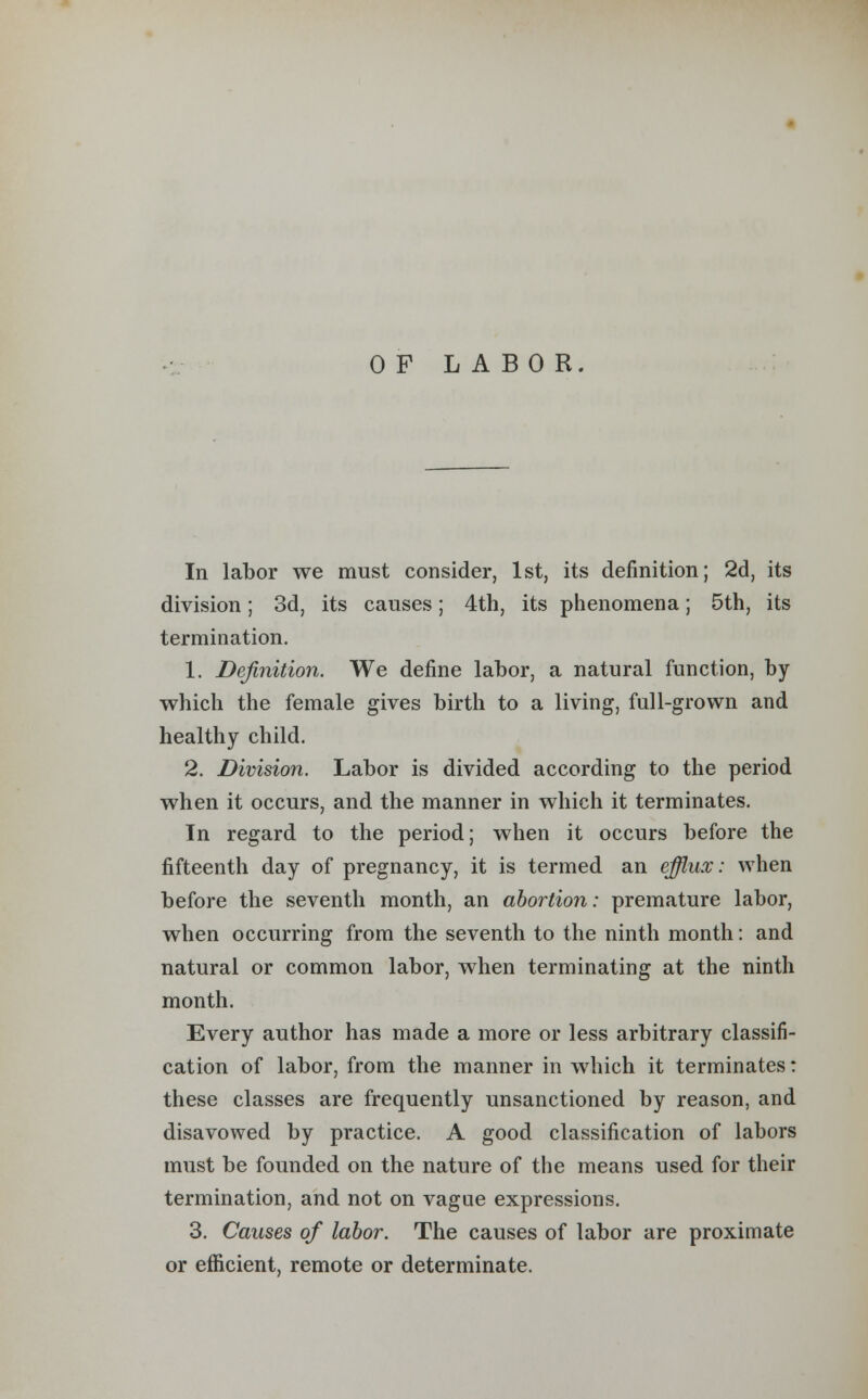 OF LABOR. In labor we must consider, 1st, its definition; 2d, its division; 3d, its causes; 4th, its phenomena; 5th, its termination. 1. Definition. We define labor, a natural function, by which the female gives birth to a living, full-grown and healthy child. 2. Division. Labor is divided according to the period when it occurs, and the manner in which it terminates. In regard to the period; when it occurs before the fifteenth day of pregnancy, it is termed an efflux: when before the seventh month, an abortion: premature labor, when occurring from the seventh to the ninth month: and natural or common labor, when terminating at the ninth month. Every author has made a more or less arbitrary classifi- cation of labor, from the manner in which it terminates: these classes are frequently unsanctioned by reason, and disavowed by practice. A good classification of labors must be founded on the nature of the means used for their termination, and not on vague expressions. 3. Causes of labor. The causes of labor are proximate or efficient, remote or determinate.