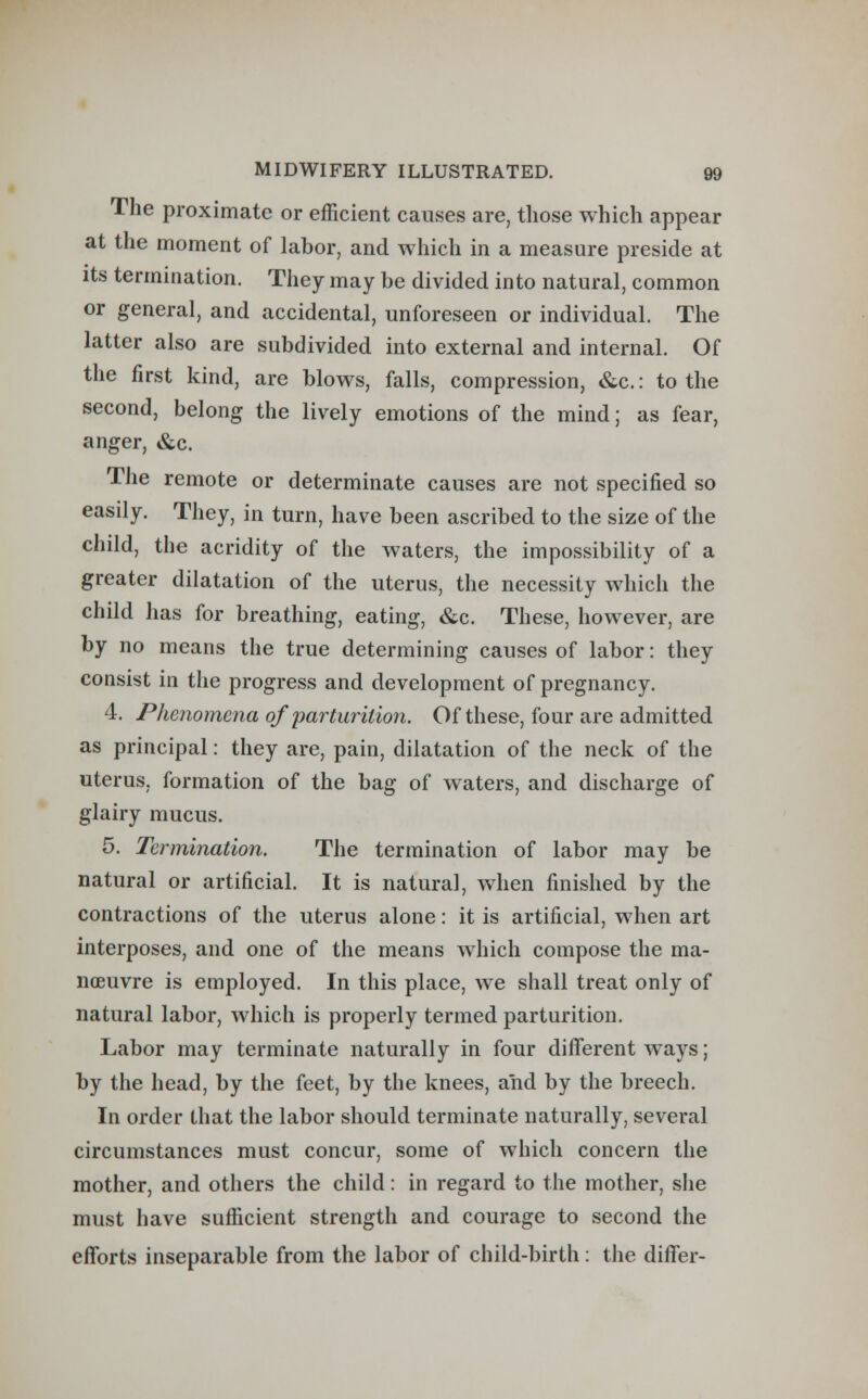 The proximate or efficient causes are, those which appear at the moment of labor, and which in a measure preside at its termination. They may be divided into natural, common or general, and accidental, unforeseen or individual. The latter also are subdivided into external and internal. Of the first kind, are blows, falls, compression, &c: to the second, belong the lively emotions of the mind; as fear, anger, &c. The remote or determinate causes are not specified so easily. They, in turn, have been ascribed to the size of the child, the acridity of the waters, the impossibility of a greater dilatation of the uterus, the necessity which the child has for breathing, eating, &c. These, however, are by no means the true determining causes of labor: they consist in the progress and development of pregnancy. 4. Phenomena of parturition. Of these, four are admitted as principal: they are, pain, dilatation of the neck of the uterus, formation of the bag of waters, and discharge of glairy mucus. 5. Termination. The termination of labor may be natural or artificial. It is natural, when finished by the contractions of the uterus alone: it is artificial, when art interposes, and one of the means which compose the ma- noeuvre is employed. In this place, we shall treat only of natural labor, which is properly termed parturition. Labor may terminate naturally in four different ways; by the head, by the feet, by the knees, and by the breech. In order that the labor should terminate naturally, several circumstances must concur, some of which concern the mother, and others the child: in regard to the mother, she must have sufficient strength and courage to second the efforts inseparable from the labor of child-birth: the differ-