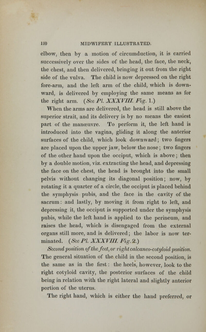 elbow, then by a motion of circumduction, it is carried successively over the sides of the head, the face, the neck, the chest, and then delivered, bringing it out from the right side of the vulva. The child is now depressed on the right fore-arm, and the left arm of the child, which is down- ward, is delivered by employing the same means as for the right arm. (See PL XXXVIIL Fig. 1.) When the arms are delivered, the head is still above the superior strait, and its delivery is by no means the easiest part of the manoeuvre. To perform it, the left hand is introduced into the vagina, gliding it along the anterior surfaces of the child, which look downward; two fingers are placed upon the upper jaw, below the nose; two fingers of the other hand upon the occiput, which is above; then by a double motion, viz. extracting the head, and depressing the face on the chest, the head is brought into the small pelvis without changing its diagonal position; now, by rotating it a quarter of a circle, the occiput is placed behind the symphysis pubis, and the face in the cavity of the sacrum: and lastly, by moving it from right to left, and depressing it, the occiput is supported under the symphysis pubis, while the left hand is applied to the perineum, and raises the head, which is disengaged from the external organs still more, and is delivered; the labor is now ter- minated. (See PL XXXVIIL Fig. 2.) Second iJosition oftliefeet, or right calcaneo-cotyloid position. The general situation of the child in the second position, is the same as in the first: the heels, however, look to the right cotyloid cavity, the posterior surfaces of the child being in relation with the right lateral and slightly anterior portion of the uterus. The right hand, which is either the hand preferred, or
