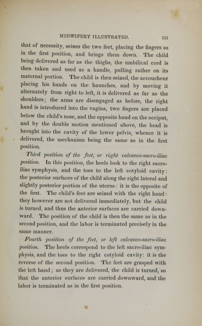 that of necessity, seizes the two feet, placing the fingers as in the first position, and brings them down. The child being delivered as far as the thighs, the umbilical cord is then taken and used as a handle, pulling rather on its maternal portion. The child is then seized, the accoucheur placing his hands on the haunches, and by moving it alternately from right to left, it is delivered as far as the shoulders; the arms are disengaged as before, the right hand is introduced into the vagina, two fingers are placed below the child's nose, and the opposite hand on the occiput, and by the double motion mentioned above, the head is brought into the cavity of the lower pelvis, whence it is delivered, the mechanism being the same as in the first position. Third position of the feet, or right calcaneo-sacro-iliac position. In this position, the heels look to the right sacro- iliac symphysis, and the toes to the left cotyloid cavity: the posterior surfaces of the child along the right lateral and slightly posterior portion of the uterus : it is the opposite of the first. The child's feet are seized with the right hand: they however are not delivered immediately, but the child is turned, and thus the anterior surfaces are carried down- ward. The position of the child is then the same as in the second position, and the labor is terminated precisely in the same manner. Fourth position of the feet, or left calcaneo-sacro-iliac jjosition. The heels correspond to the left sacro-iliac sym- physis, and the toes to the right cotyloid cavity: it is the reverse of the second position. The feet are grasped with the left hand ; as they are delivered, the child is turned, so that the anterior surfaces are carried downward, and the labor is terminated as in the first position.
