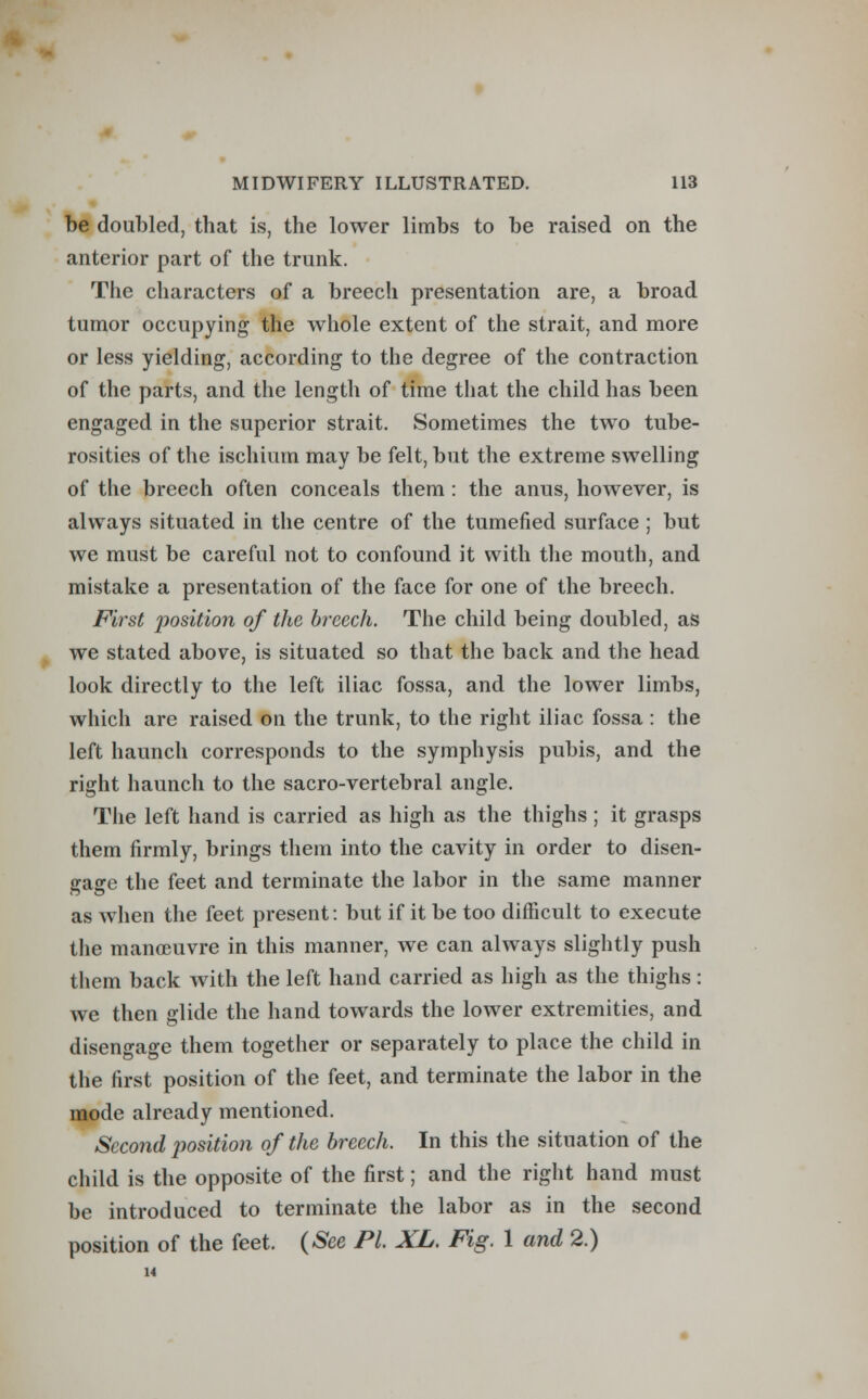 be doubled, that is, the lower limbs to be raised on the anterior part of the trunk. The characters of a breech presentation are, a broad tumor occupying the whole extent of the strait, and more or less yielding, according to the degree of the contraction of the parts, and the length of time that the child has been engaged in the superior strait. Sometimes the two tube- rosities of the ischium may be felt, but the extreme swelling of the breech often conceals them : the anus, however, is always situated in the centre of the tumefied surface ; but we must be careful not to confound it with the mouth, and mistake a presentation of the face for one of the breech. First position of the breech. The child being doubled, as we stated above, is situated so that the back and the head look directly to the left iliac fossa, and the lower limbs, which are raised on the trunk, to the right iliac fossa : the left haunch corresponds to the symphysis pubis, and the right haunch to the sacro-vertebral angle. The left hand is carried as high as the thighs ; it grasps them firmly, brings them into the cavity in order to disen- gage the feet and terminate the labor in the same manner as when the feet present: but if it be too difficult to execute the manoeuvre in this manner, we can always slightly push them back with the left hand carried as high as the thighs: we then glide the hand towards the lower extremities, and disengage them together or separately to place the child in the first position of the feet, and terminate the labor in the mode already mentioned. Second position of the breech. In this the situation of the child is the opposite of the first; and the right hand must be introduced to terminate the labor as in the second position of the feet. (See PL XL. Fig. 1 and 2.) 14