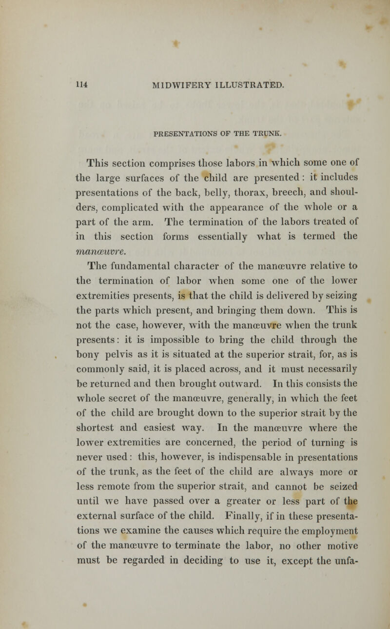 PRESENTATIONS OF THE TRUNK. This section comprises those labors in which some one of the large surfaces of the child are presented: it includes presentations of the back, belly, thorax, breech, and shoul- ders, complicated with the appearance of the whole or a part of the arm. The termination of the labors treated of in this section forms essentially what is termed the manoeuvre. The fundamental character of the manoeuvre relative to the termination of labor when some one of the lower extremities presents, is that the child is delivered by seizing the parts which present, and bringing them down. This is not the case, however, with the manoeuvre when the trunk presents: it is impossible to bring the child through the bony pelvis as it is situated at the superior strait, for, as is commonly said, it is placed across, and it must necessarily be returned and then brought outward. In this consists the whole secret of the manoeuvre, generally, in which the feet of the child are brought down to the superior strait by the shortest and easiest way. In the manoeuvre where the lower extremities are concerned, the period of turning is never used: this, however, is indispensable in presentations of the trunk, as the feet of the child are always more or less remote from the superior strait, and cannot be seized until we have passed over a greater or less part of the external surface of the child. Finally, if in these presenta- tions we examine the causes which require the employment of the manoeuvre to terminate the labor, no other motive must be regarded in deciding to use it, except the unfa-