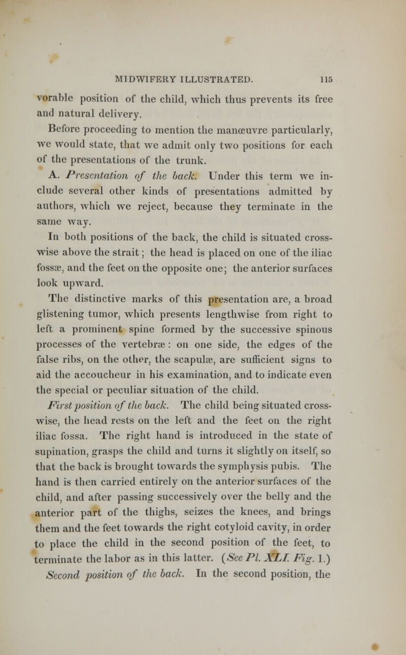 vorable position of the child, which thus prevents its free and natural delivery. Before proceeding to mention the manoeuvre particularly, we would state, that we admit only two positions for each of the presentations of the trunk. A. Presentation of the back. Under this term we in- clude several other kinds of presentations admitted by authors, which we reject, because they terminate in the same way. In both positions of the back, the child is situated cross- wise above the strait; the head is placed on one of the iliac fossa?, and the feet on the opposite one; the anterior surfaces look upward. The distinctive marks of this presentation are, a broad glistening tumor, which presents lengthwise from right to left a prominent spine formed by the successive spinous processes of the vertebra?: on one side, the edges of the false ribs, on the other, the scapula?, are sufficient signs to aid the accoucheur in his examination, and to indicate even the special or peculiar situation of the child. First position of the back. The child being situated cross- wise, the head rests on the left and the feet on the right iliac fossa. The right hand is introduced in the state of supination, grasps the child and turns it slightly on itself, so that the back is brought towards the symphysis pubis. The hand is then carried entirely on the anterior surfaces of the child, and after passing successively over the belly and the anterior part of the thighs, seizes the knees, and brings them and the feet towards the right cotyloid cavity, in order to place the child in the second position of the feet, to terminate the labor as in this latter. (See PL XLI. Fig. 1.) Second position of the back. In the second position, the