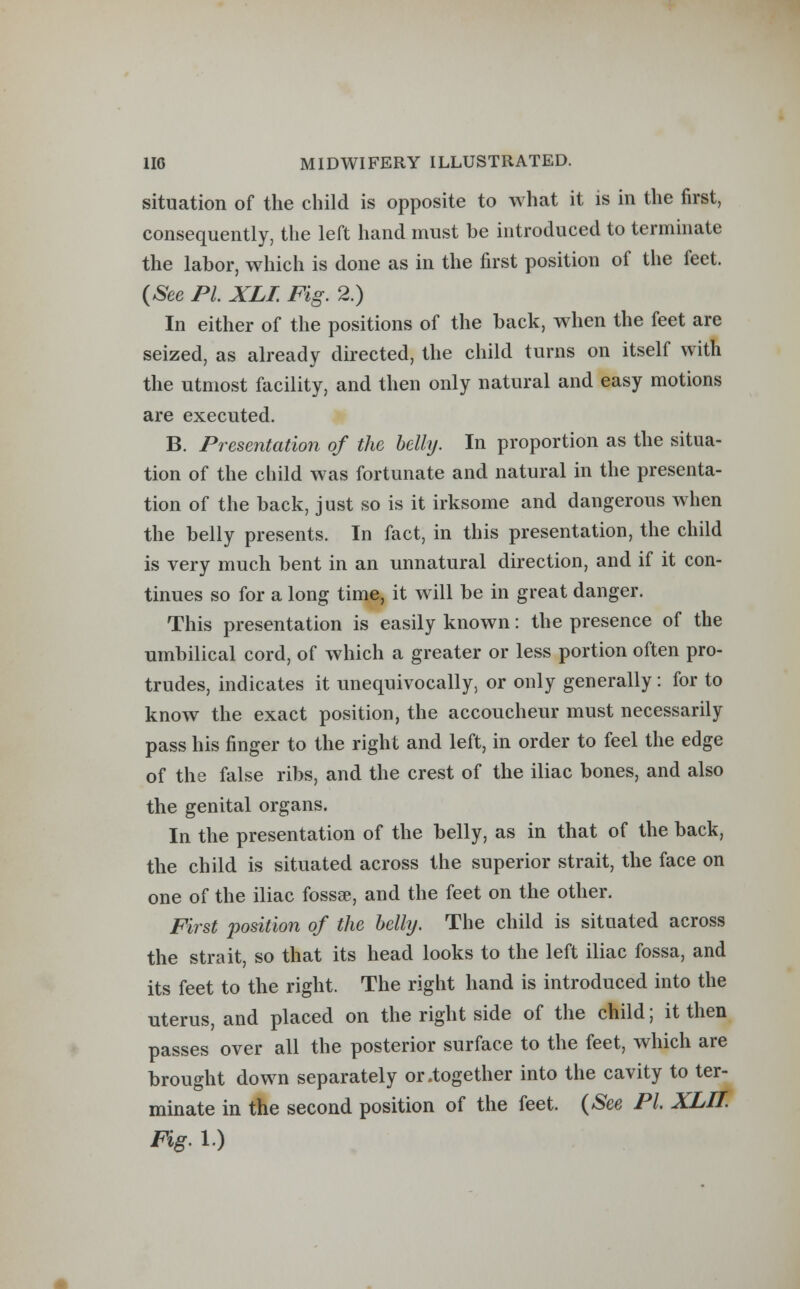 situation of the child is opposite to what it is in the first, consequently, the left hand must be introduced to terminate the labor, which is done as in the first position of the feet. (See PL XLI. Fig. 2.) In either of the positions of the back, when the feet are seized, as already directed, the child turns on itself with the utmost facility, and then only natural and easy motions are executed. B. Presentation of the belly. In proportion as the situa- tion of the child was fortunate and natural in the presenta- tion of the back, just so is it irksome and dangerous when the belly presents. In fact, in this presentation, the child is very much bent in an unnatural direction, and if it con- tinues so for a long time, it will be in great danger. This presentation is easily known: the presence of the umbilical cord, of which a greater or less portion often pro- trudes, indicates it unequivocally, or only generally: for to know the exact position, the accoucheur must necessarily pass his finger to the right and left, in order to feel the edge of the false ribs, and the crest of the iliac bones, and also the genital organs. In the presentation of the belly, as in that of the back, the child is situated across the superior strait, the face on one of the iliac fossse, and the feet on the other. First position of the belly. The child is situated across the strait, so that its head looks to the left iliac fossa, and its feet to the right. The right hand is introduced into the uterus, and placed on the right side of the child; it then passes over all the posterior surface to the feet, which are brought down separately or .together into the cavity to ter- minate in the second position of the feet. (See PL XLII. Fig. 1.)
