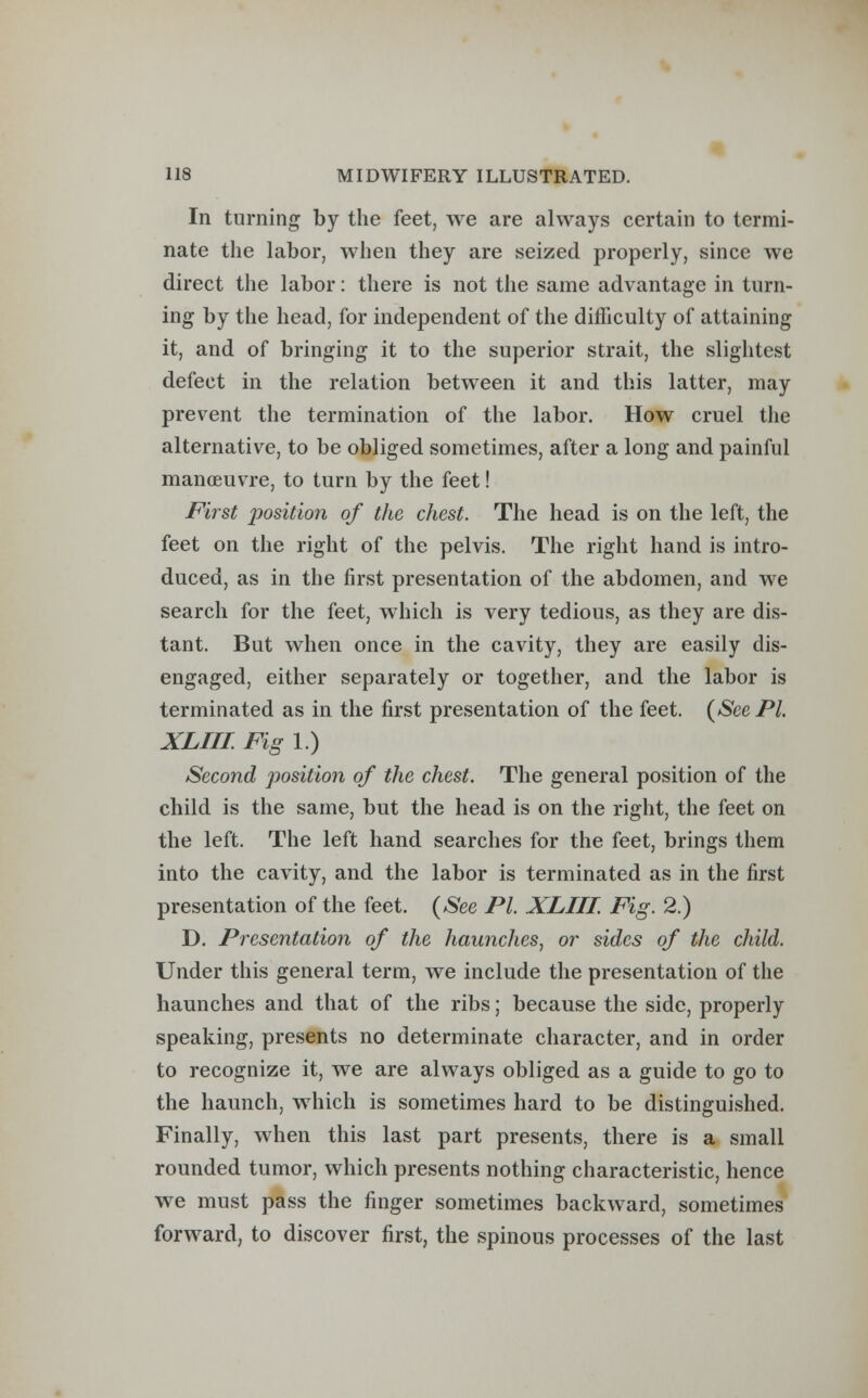 In turning by the feet, we are always certain to termi- nate the labor, when they are seized properly, since we direct the labor: there is not the same advantage in turn- ing by the head, for independent of the difficulty of attaining it, and of bringing it to the superior strait, the slightest defect in the relation between it and this latter, may prevent the termination of the labor. How cruel the alternative, to be obliged sometimes, after a long and painful manoeuvre, to turn by the feet! First position of the chest. The head is on the left, the feet on the right of the pelvis. The right hand is intro- duced, as in the first presentation of the abdomen, and we search for the feet, which is very tedious, as they are dis- tant. But when once in the cavity, they are easily dis- engaged, either separately or together, and the labor is terminated as in the first presentation of the feet. (See PL XLIII. Fig 1.) Second position of the chest. The general position of the child is the same, but the head is on the right, the feet on the left. The left hand searches for the feet, brings them into the cavity, and the labor is terminated as in the first presentation of the feet. (See PI. XLIII. Fig. 2.) D. Presentation of the haunches, or sides of the child. Under this general term, we include the presentation of the haunches and that of the ribs; because the side, properly speaking, presents no determinate character, and in order to recognize it, we are always obliged as a guide to go to the haunch, which is sometimes hard to be distinguished. Finally, when this last part presents, there is a small rounded tumor, which presents nothing characteristic, hence we must pass the finger sometimes backward, sometimes forward, to discover first, the spinous processes of the last
