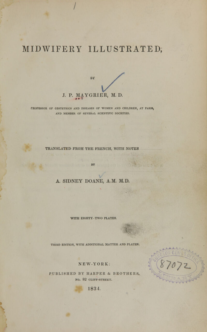 MIDWIFERY ILLUSTRATED, /' /-' 1/ J. P. MAYGRIER, M. D. PROFESSOR OF OBSTETRICS AND DISEASES OF WOMEN AND CHILDREN, AT PARIS, AND MEMBER OF SEVERAL SCIENTIFIC SOCIETIES. TRANSLATED FROM THE FRENCH, WITH NOTES A. SIDNEY DOANE, A.M. M.D. WITH EIGHTY-TWO PLATES. THIRD EDITION, WITH ADDITIONAL MATTER AND PLATES. NEW-YORK: PUBLISHED BY HARPER & BROTHERS, NO. 82 CLIFF-STREET. oy^ 1834.