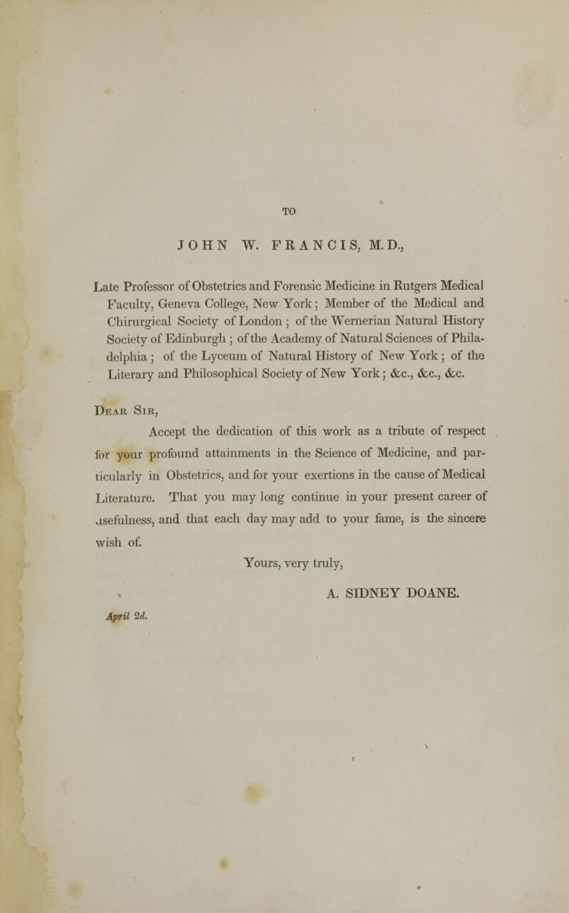 TO JOHN W. FRANCIS, ED, Late Professor of Obstetrics and Forensic Medicine in Rutgers Medical Faculty, Geneva College, New York; Member of the Medical and Chirurgical Society of London ; of the Wemerian Natural History Society of Edinburgh ; of the Academy of Natural Sciences of Phila- delphia ; of the Lyceum of Natural History of New York ; of the Literary and Philosophical Society of New York; &c, &c.3 &c. Dear Sir, Accept the dedication of this work as a tribute of respect for your profound attainments in the Science of Medicine, and par- ticularly in Obstetrics, and for your exertions in the cause of Medical Literature. That you may long continue in your present career of usefulness, and that each day may add to your fame, is the sincere wish of. Yours, very truly, A. SIDNEY DOANE. April 2d.