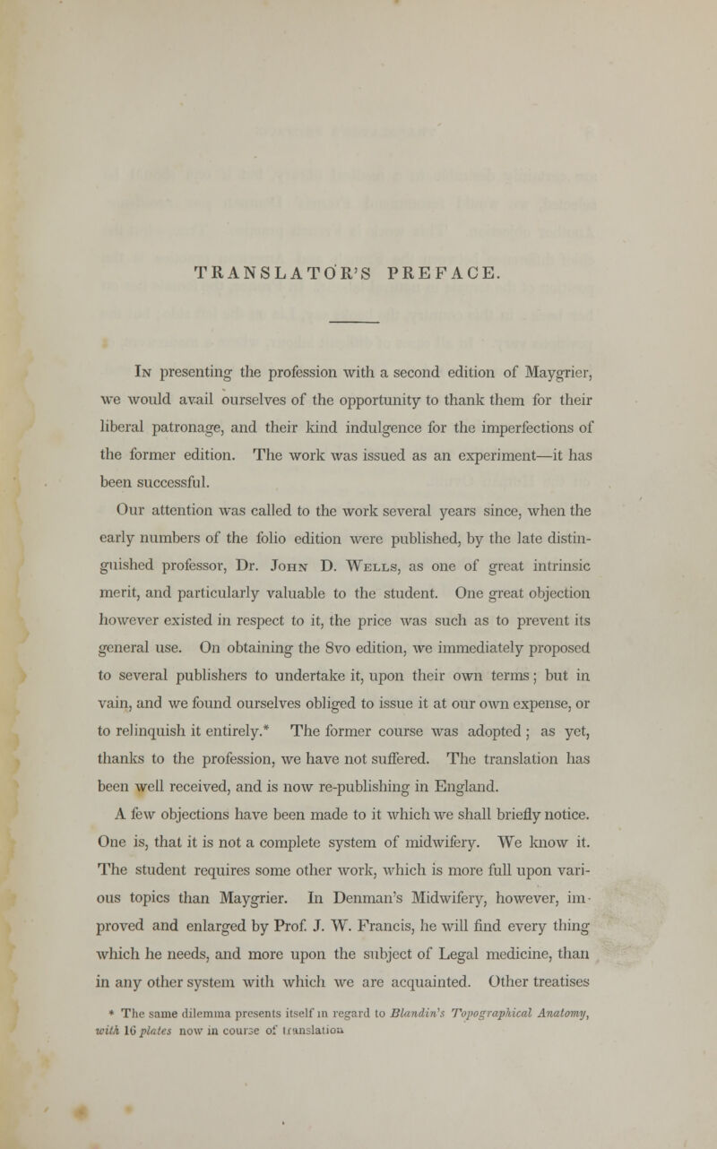 TRANSLATOR'S PREFACE. In presenting the profession with a second edition of Maygrier, we would avail ourselves of the opportunity to thank them for their liberal patronage, and their kind indulgence for the imperfections of the former edition. The work was issued as an experiment—it has been successful. Our attention was called to the work several years since, when the early numbers of the folio edition were published, by the late distin- guished professor, Dr. John D. Wells, as one of great intrinsic merit, and particularly valuable to the student. One great objection however existed in respect to it, the price was such as to prevent its general use. On obtaining the 8vo edition, we immediately proposed to several publishers to undertake it, upon their own terms; but in vain, and we found ourselves obliged to issue it at our own expense, or to relinquish it entirely.* The former course was adopted ; as yet, thanks to the profession, we have not suffered. The translation has been well received, and is now re-publishing in England. A few objections have been made to it which we shall briefly notice. One is, that it is not a complete system of midwifery. We know it. The student requires some other work, which is more full upon vari- ous topics than Maygrier. In Denman's Midwifery, however, im- proved and enlarged by Prof. J. W. Francis, he will find every thing which he needs, and more upon the subject of Legal medicine, than in any other system with which we are acquainted. Other treatises * The same dilemma presents itself m regard to Bland-Ms Topographical Anatomy, with Id plates now in course of translation