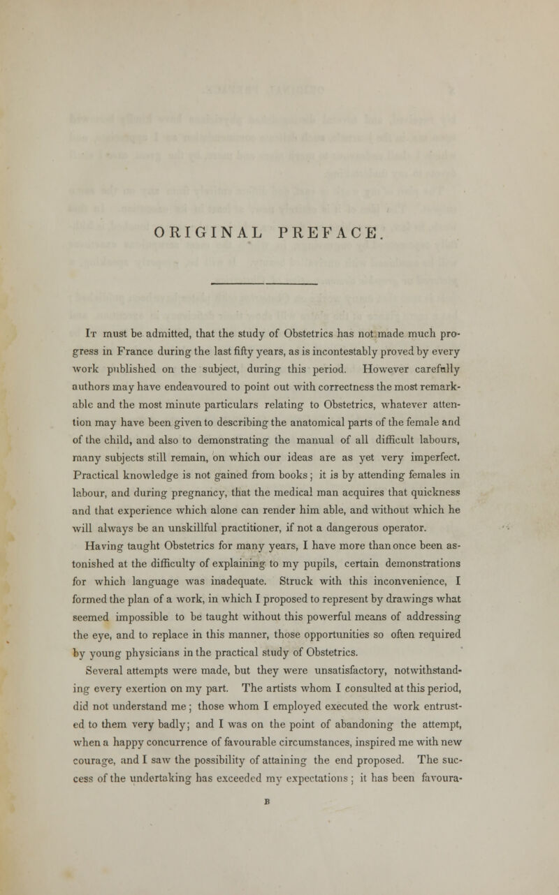 ORIGINAL PREFACE It must be admitted, that the study of Obstetrics has not made much pro- gress in France during the last fifty years, as is incontestably proved by every work published on the subject, during this period. However carefully authors may have endeavoured to point out with correctness the most remark- able and the most minute particulars relating to Obstetrics, whatever atten- tion may have been given to describing the anatomical parts of the female and of the child, and also to demonstrating the manual of all difficult labours, many subjects still remain, on which our ideas are as yet very imperfect. Practical knowledge is not gained from books; it is by attending females in labour, and during pregnancy, that the medical man acquires that quickness and that experience which alone can render him able, and without which he will always be an unskillful practitioner, if not a dangerous operator. Having taught Obstetrics for many years, I have more than once been as- tonished at the difficulty of explaining to my pupils, certain demonstrations for which language was inadequate. Struck with this inconvenience, I formed the plan of a work, in which I proposed to represent by drawings what seemed impossible to be taught without this powerful means of addressing the eye, and to replace in this manner, those opportunities so often required by young physicians in the practical study of Obstetrics. Several attempts were made, but they were unsatisfactory, notwithstand- ing every exertion on my part. The artists whom I consulted at this period, did not understand me; those whom I employed executed the work entrust- ed to them very badly; and I was on the point of abandoning the attempt, when a happy concurrence of favourable circumstances, inspired me with new courage, and I saAv the possibility of attaining the end proposed. The suc- cess of the undertaking has exceeded my expectations ; it has been favoura-