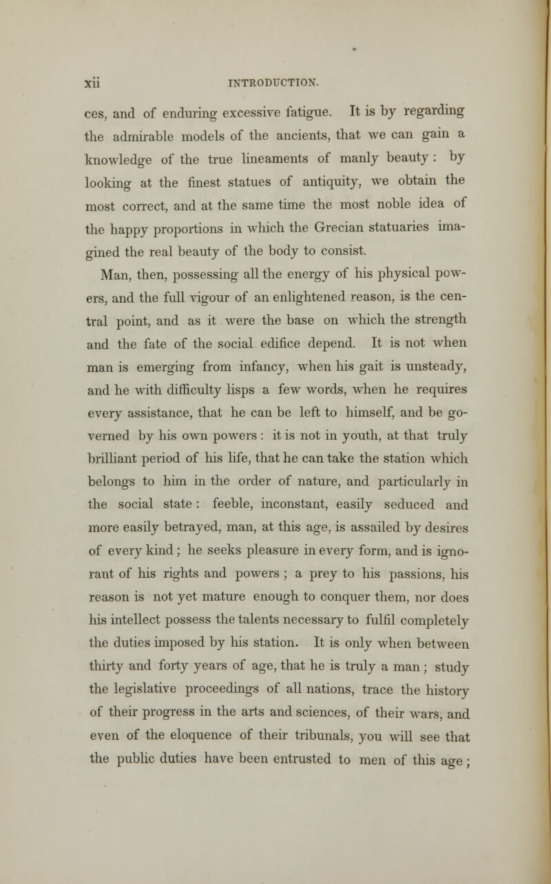 ces, and of enduring excessive fatigue. It is by regarding the admirable models of the ancients, that we can gain a knowledge of the true lineaments of manly beauty : by looking at the finest statues of antiquity, we obtain the most correct, and at the same time the most noble idea of the happy proportions in which the Grecian statuaries ima- gined the real beauty of the body to consist. Man, then, possessing all the energy of his physical pow- ers, and the full vigour of an enlightened reason, is the cen- tral point, and as it were the base on which the strength and the fate of the social edifice depend. It is not when man is emerging from infancy, when his gait is unsteady, and he with difficulty lisps a few words, when he requires every assistance, that he can be left to himself, and be go- verned by his own powers : it is not in youth, at that truly brilliant period of his life, that he can take the station which belongs to him in the order of nature, and particularly in the social state: feeble, inconstant, easily seduced and more easily betrayed, man, at this age, is assailed by desires of every kind; he seeks pleasure in every form, and is igno- rant of his rights and powers ; a prey to his passions, his reason is not yet mature enough to conquer them, nor does his intellect possess the talents necessary to fulfil completely the duties imposed by his station. It is only when between thirty and forty years of age, that he is truly a man; study the legislative proceedings of all nations, trace the history of their progress in the arts and sciences, of their wars, and even of the eloquence of their tribunals, you will see that the public duties have been entrusted to men of this acre •