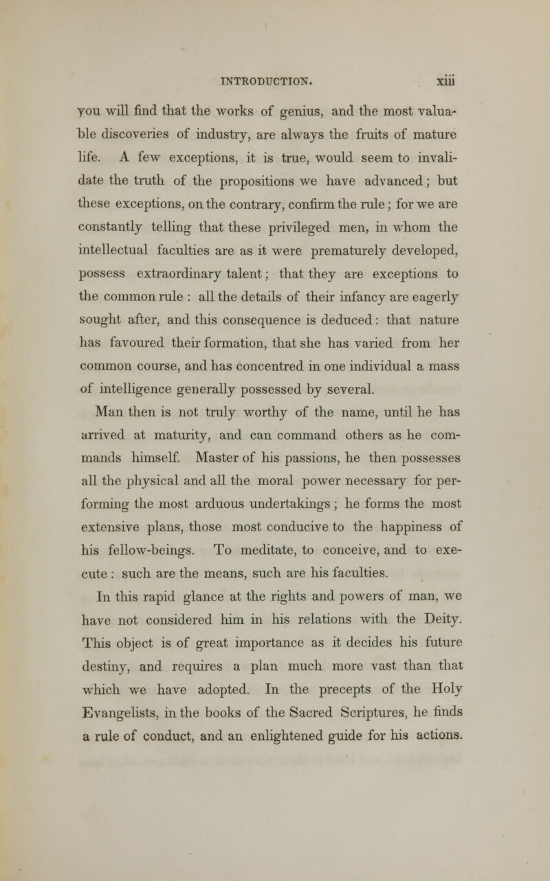 you will find that the works of genius, and the most valua- ble discoveries of industry, are always the fruits of mature life. A few exceptions, it is true, would seem to invali- date the truth of the propositions we have advanced; but these exceptions, on the contrary, confirm the rule; for we are constantly telling that these privileged men, in whom the intellectual faculties are as it were prematurely developed, possess extraordinary talent; that they are exceptions to the common rule : all the details of their infancy are eagerly sought after, and this consequence is deduced: that nature has favoured their formation, that she has varied from her common course, and has concentred in one individual a mass of intelligence generally possessed by several. Man then is not truly worthy of the name, until he has arrived at maturity, and can command others as he com- mands himself. Master of his passions, he then possesses all the physical and all the moral power necessary for per- forming the most arduous undertakings; he forms the most extensive plans, those most conducive to the happiness of his fellow-beings. To meditate, to conceive, and to exe- cute : such are the means, such are his faculties. In this rapid glance at the rights and powers of man, we have not considered him in his relations with the Deity. This object is of great importance as it decides his future destiny, and requires a plan much more vast than that which we have adopted. In the precepts of the Holy Evangelists, in the books of the Sacred Scriptures, he finds a rule of conduct, and an enlightened guide for his actions.