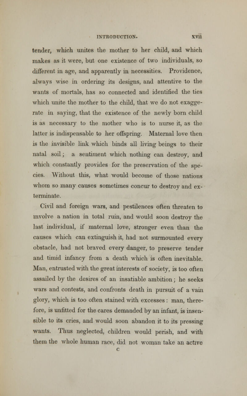 tender, which unites the mother to her child, and which makes as it were, but one existence of two individuals, so different in age, and apparently in necessities. Providence, always wise in ordering its designs, and attentive to the wants of mortals, has so connected and identified the ties which unite the mother to the child, that we do not exagge- rate in saying, that the existence of the newly born child is as necessary to the mother who is to nurse it, as the latter is indispensable to her offspring. Maternal love then is the invisible link which binds all living beings to their natal soil; a sentiment which nothing can destroy, and which constantly provides for the preservation of the spe- cies. Without this, what would become of those nations whom so many causes sometimes concur to destroy and ex- terminate. Civil and foreign wars, and pestilences often threaten to involve a nation in total ruin, and would soon destroy the last individual, if maternal love, stronger even than the causes which can extinguish it, had not surmounted every obstacle, had not braved every danger, to preserve tender and timid infancy from a death which is often inevitable. Man, entrusted with the great interests of society, is too often assailed by the desires of an insatiable ambition; he seeks wars and contests, and confronts death in pursuit of a vain glory, which is too often stained with excesses: man, there- fore, is unfitted for the cares demanded by an infant, is insen- sible to its cries, and would soon abandon it to its pressing wants. Thus neglected, children would perish, and with them the whole human race, did not woman take an active