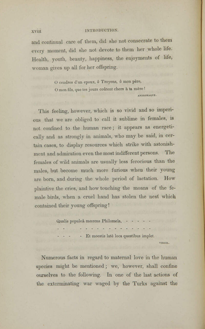 and continual care of them, did she not consecrate to them every moment, did she not devote to them her whole life. Health, youth, beauty, happiness, the enjoyments of life, woman gives up all for her offspring. O cendres d'un epoux, 6 Troyens, 6 mon pere, O mon fils, que tes jours coutent chers a ta mere ! ANDROMAQUE. This feeling, however, which is so vivid and so imperi- ous that we are obliged to call it sublime in females, is not confined to the human race; it appears as energeti- cally and as strongly in animals, who may be said, in cer- tain cases, to display resources which strike with astonish- ment and admiration even the most indifferent persons. The females of wild animals are usually less ferocious than the males, but become much more furious when their young are born, and during the whole period of lactation. How plaintive the cries, and how touching the moans of the fe- male birds, when a cruel hand has stolen the nest which contained their young offspring! Q,ualis populea moorens Philomela, - - - - Et moestis late loca questibus implet. Numerous facts in regard to maternal love in the human species might be mentioned; we, however, shall confine ourselves to the following. In one of the last actions of the exterminating war waged by the Turks against the
