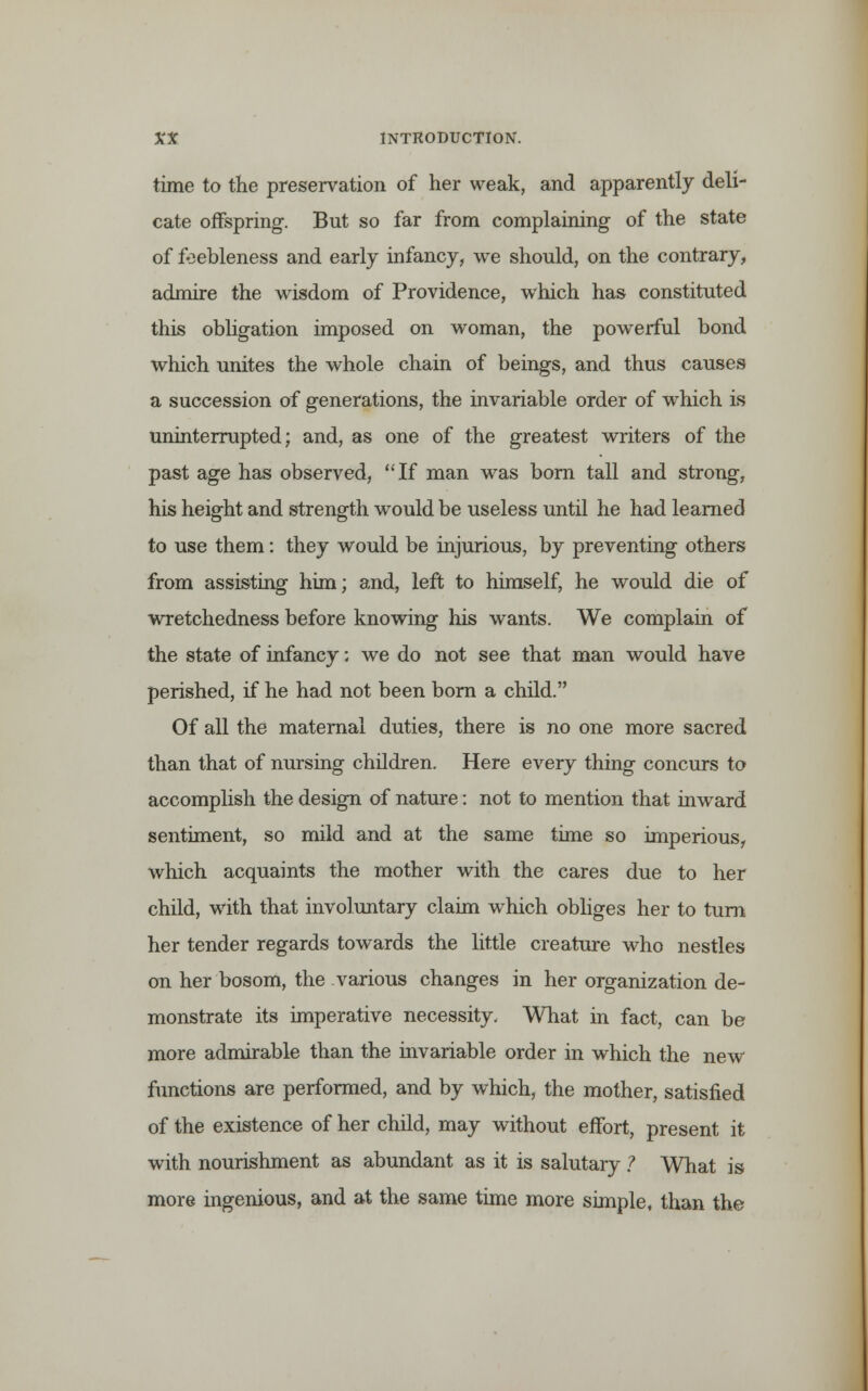 time to the preservation of her weak, and apparently deli- cate offspring. But so far from complaining of the state of feebleness and early infancy, we should, on the contrary, admire the wisdom of Providence, which has constituted this obligation imposed on woman, the powerful bond which unites the whole chain of beings, and thus causes a succession of generations, the invariable order of which is uninterrupted; and, as one of the greatest writers of the past age has observed, If man was born tall and strong, his height and strength would be useless until he had learned to use them: they would be injurious, by preventing others from assisting him; and, left to himself, he would die of wretchedness before knowing his wants. We complain of the state of infancy; we do not see that man would have perished, if he had not been born a child. Of all the maternal duties, there is no one more sacred than that of nursing children. Here every thing concurs to accomplish the design of nature: not to mention that inward sentiment, so mild and at the same time so imperious, which acquaints the mother with the cares due to her child, with that involuntary claim which obliges her to turn her tender regards towards the little creature who nestles on her bosom, the various changes in her organization de- monstrate its imperative necessity. What in fact, can be more admirable than the invariable order in which the new functions are performed, and by which, the mother, satisfied of the existence of her child, may without effort, present it with nourishment as abundant as it is salutary ? What is more ingenious, and at the same time more simple, than the