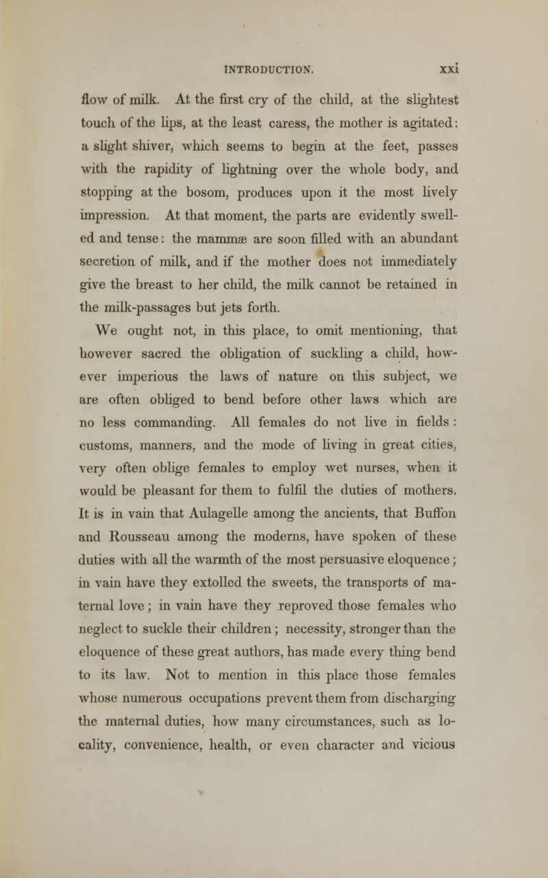 flow of milk. At the first cry of the child, at the slightest touch of the lips, at the least caress, the mother is agitated: a slight shiver, which seems to begin at the feet, passes with the rapidity of hghtning over the whole body, and stopping at the bosom, produces upon it the most lively impression. At that moment, the parts are evidently swell- ed and tense: the mammas are soon filled with an abundant secretion of milk, and if the mother does not immediately give the breast to her child, the milk cannot be retained in the milk-passages but jets forth. We ought not, in this place, to omit mentioning, that however sacred the obligation of suckling a child, how- ever imperious the laws of nature on this subject, we are often obliged to bend before other laws which are no less commanding. All females do not live in fields : customs, manners, and the mode of living in great cities, very often oblige females to employ wet nurses, when it would be pleasant for them to fulfil the duties of mothers. It is in vain that Aulagelle among the ancients, that Buffon and Rousseau among the moderns, have spoken of these duties with all the warmth of the most persuasive eloquence; in vain have they extolled the sweets, the transports of ma- ternal love; in vain have they reproved those females who neglect to suckle their children; necessity, stronger than the eloquence of these great authors, has made every thing bend to its law. Not to mention in this place those females whose numerous occupations prevent them from discharging the maternal duties, how many circumstances, such as lo- cality, convenience, health, or even character and vicious