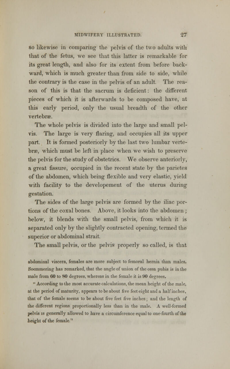 so likewise in comparing the pelvis of the two adults with that of the fetus, we see that this latter is remarkable for its great length, and also for its extent from before back- ward, which is much greater than from side to side, while the contrary is the case in the pelvis of an adult. The rea- son of this is that the sacrum is deficient: the different pieces of which it is afterwards to be composed have, at this early period, only the usual breadth of the other vertebrae. The whole pelvis is divided into the large and small pel- vis. The large is very flaring, and occupies all its upper part. It is formed posteriorly by the last two lumbar verte- brae, which must be left in place when we wish to preserve the pelvis for the study of obstetrics. We observe anteriorly, a great fissure, occupied in the recent state by the parietes of the abdomen, which being flexible and very elastic, yield with facility to the developement of the uterus during gestation. The sides of the large pelvis are formed by the iliac por- tions of the coxal bones. Above, it looks into the abdomen ; below, it blends with the small pelvis, from wThich it is separated only by the slightly contracted opening, termed the superior or abdominal strait. The small pelvis, or the pelvis properly so called, is that abdominal viscera, females are more subject to femoral hernia than males. Soemmering- has remarked, that the angle of union of the ossa pubis is in the male from CO to 80 degrees, whereas in the female it is 90 degrees.  According to the most accurate calculations, the mean height of the male, at the period of maturity, appears to be about five feet eight and a half inches, that of the female seems to be about five feet five inches; and the length of the different regions proportionally less than in the male. A well-formed pelvis is generally allowed to have a circumference equal to one-fourth of the height of the female.