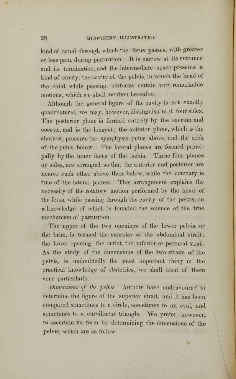 kind of canal through which the fetus passes, with greater or less pain, during parturition. It is narrow at its entrance and its termination, and the intermediate space presents a kind of cavity, the cavity of the pelvis, in which the head of the child, while passing, performs certain very remarkable motions, which we shall mention hereafter. Although the general figure of the cavity is not exactly quadrilateral, we may, however, distinguish in it four sides. The posterior plane is formed entirely by the sacrum and coccyx, and is the longest; the anterior plane, which is the shortest, presents the symphysis pubis above, and the arch of the pubis below. The lateral planes are formed princi- pally by the inner faces of the ischia. These four planes or sides, are arranged so that the anterior and posterior are nearer each other above than below, while the contrary is true of the lateral planes. This arrangement explains the necessity of the rotatory motion performed by the head of the fetus, while passing through the cavity of the pelvis, on a knowledge of which is founded the science of the true mechanism of parturition. The upper of the two openings of the lower pelvis, or the brim, is termed the superior or the abdominal strait; the lower opening, the outlet, the inferior or perineal strait. As the study of the dimensions of the two straits of the pelvis, is undoubtedly the most important thing in the practical knowledge of obstetrics, we shall treat of them very particularly. Dimensions of the pelvis. Authors have endeavoured to determine the figure of the superior strait, and it has been compared sometimes to a circle, sometimes to an oval, and sometimes to a curvilinear triangle. We prefer, however, to ascertain its form by determining the dimensions of the pelvis, which are as follow.