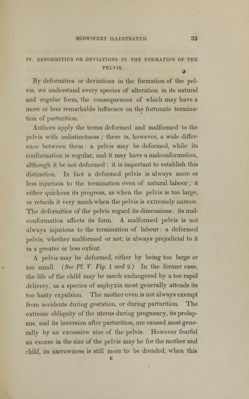 IV. DEFORMITIES OR DEVIATIONS IN THE FORMATION OF THE PELVIS. J By deformities or deviations in the formation of the pel- vis, we understand every species of alteration in its natural and regular form, the consequences of which may have a more or less remarkable influence on the fortunate termina- tion of parturition. Authors apply the terms deformed and malformed to the pelvis with indistinctness ; there is, however, a wide differ- ence between them: a pelvis may be deformed, while its conformation is regular, and it may have a malconformation, although it be not deformed : it is important to establish this distinction. In fact a deformed pelvis is always more or less injurious to the termination even of natural labour; it either quickens its progress, as when the pelvis is too large, or retards it very much when the pelvis is extremely narrow. The deformities of the pelvis regard its dimensions: its mal- conformation affects its form. A malformed pelvis is not always injurious to the termination of labour: a deformed pelvis, whether malformed or not, is always prejudicial to it in a greater or less extent. A pelvis may be deformed, either by being too large or too small. (See PI V. Fig. 1 and 2.) In the former case, the life of the child may be much endangered by a too rapid delivery, as a species of asphyxia most generally attends its too hasty expulsion. The mother even is not always exempt from accidents during gestation, or during parturition. The extreme obliquity of the uterus during pregnancy, its prolap- sus, and its inversion after parturition, are caused most gene- rally by an excessive size of the pelvis. However fearful an excess in the size of the pelvis may be for the mother and child, its narrowness is still more to be dreaded, when this