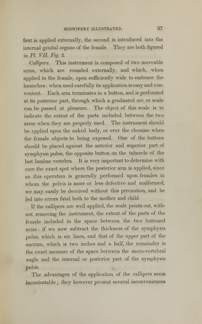 first is applied externally, the second is introduced into the internal genital organs of the female. They are both figured in PI. VIL Fig. 2. Callipers. This instrument is composed of two moveable arms, which are rounded externally, and which, when applied to the female, open sufficiently wide to embrace the haunches: when used carefully its application is easy and con- venient. Each arm terminates in a button, and is perforated at its posterior part, through which a graduated arc or scale can be passed at pleasure. The object of this scale is to indicate the extent of the parts included between the two arms when they are properly used. The instrument should be applied upon the naked body, or over the chemise when the female objects to being exposed. One of the buttons should be placed against the anterior and superior part of symphysis pubis, the opposite button on the tubercle of the last lumbar vertebra. It is very important to determine with care the exact spot where the posterior arm is applied, since as this operation is generally performed upon females in whom the pelvis is more or less defective and malformed, we may easily be deceived without this precaution, and be led into errors fatal both to the mother and child. If the callipers are well applied, the scale points out, with- out removing the instrument, the extent of the parts of the female included in the space between the two buttoned arms : if we now subtract the thickness of the symphysis pubis, which is six lines, and that of the upper part of the sacrum, which is two inches and a half, the remainder is the exact measure of the space between the sacro-vertebral angle and the internal or posterior part of the symphysis pubis. The advantages of the application of the callipers seem incontestable; they however present several inconveniences